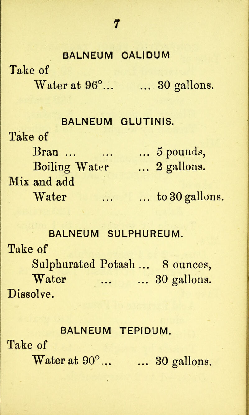BALNEUM CALIDUM Take of Water at 96°... ... 30 gallons. BALNEUM GLUTINIS. Take of Bran ... ... ... 5 pounds, Boiling Water ... 2 gallons. Mix and add Water ... ... to30gallons. BALNEUM SULPHUREUM. Take of Sulphurated Potash ... 8 ounces, Water ... ... 30 gallons. Dissolve. BALNEUM TEPIDUM. Take of Water 90° 30 gallons.