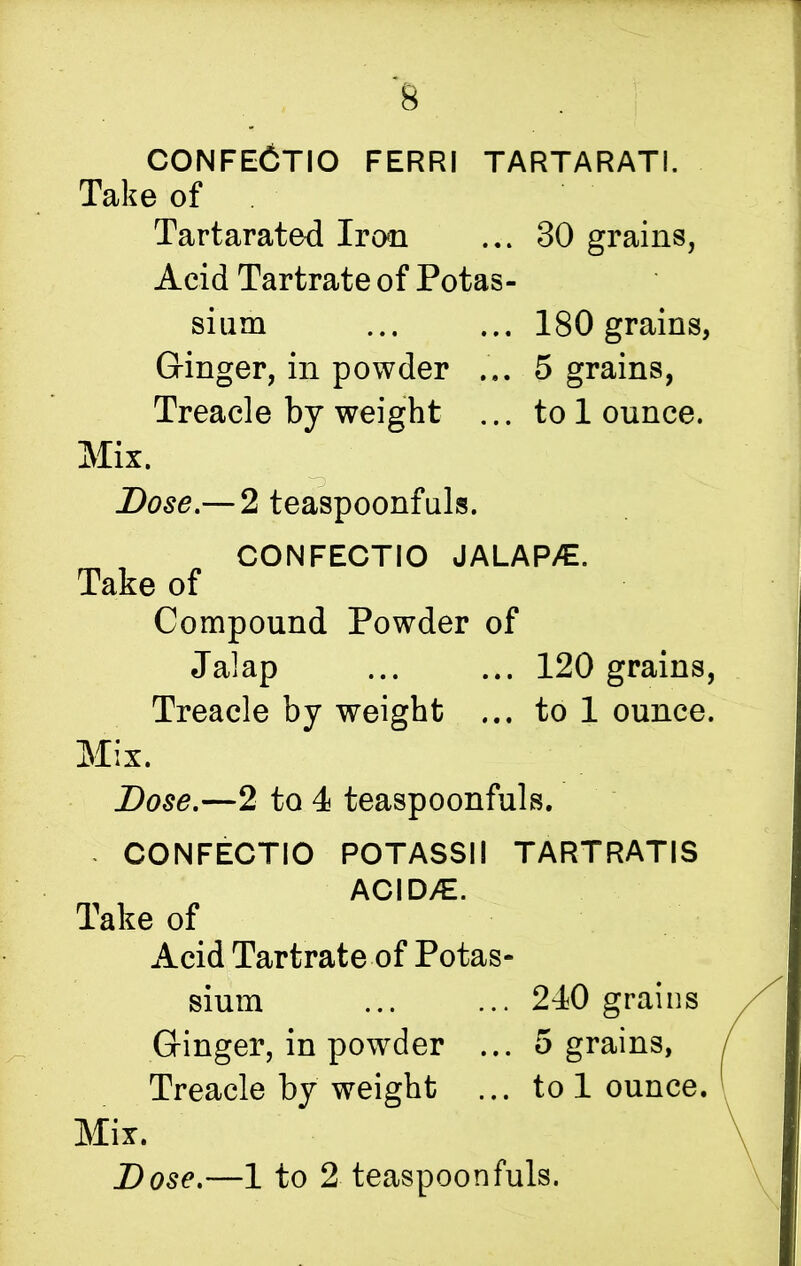 CONFECTIO ferri tartarati. Take of Tartarated Iron ... 30 grains, Acid Tartrate of Potas- sium ... ... 180 grains, Ginger, in powder ... 5 grains, Treacle by weight ... to 1 ounce. Mix. Dose.— 2 teaspoonfuls. CONFECTIO JALAPS. Take of Compound Powder of Jalap ... ... 120 grains, Treacle by weight ... to 1 ounce. Mix. Dose.—2 to 4 teaspoonfuls. - CONFECTIO POTASSII TARTRATIS ACID^E. Take of Acid Tartrate of Potas- sium 240 grains Ginger, in powder ... 5 grains, Treacle by weight ... to 1 ounce. Mix. Dose.—1 to 2 teaspoonfuls.