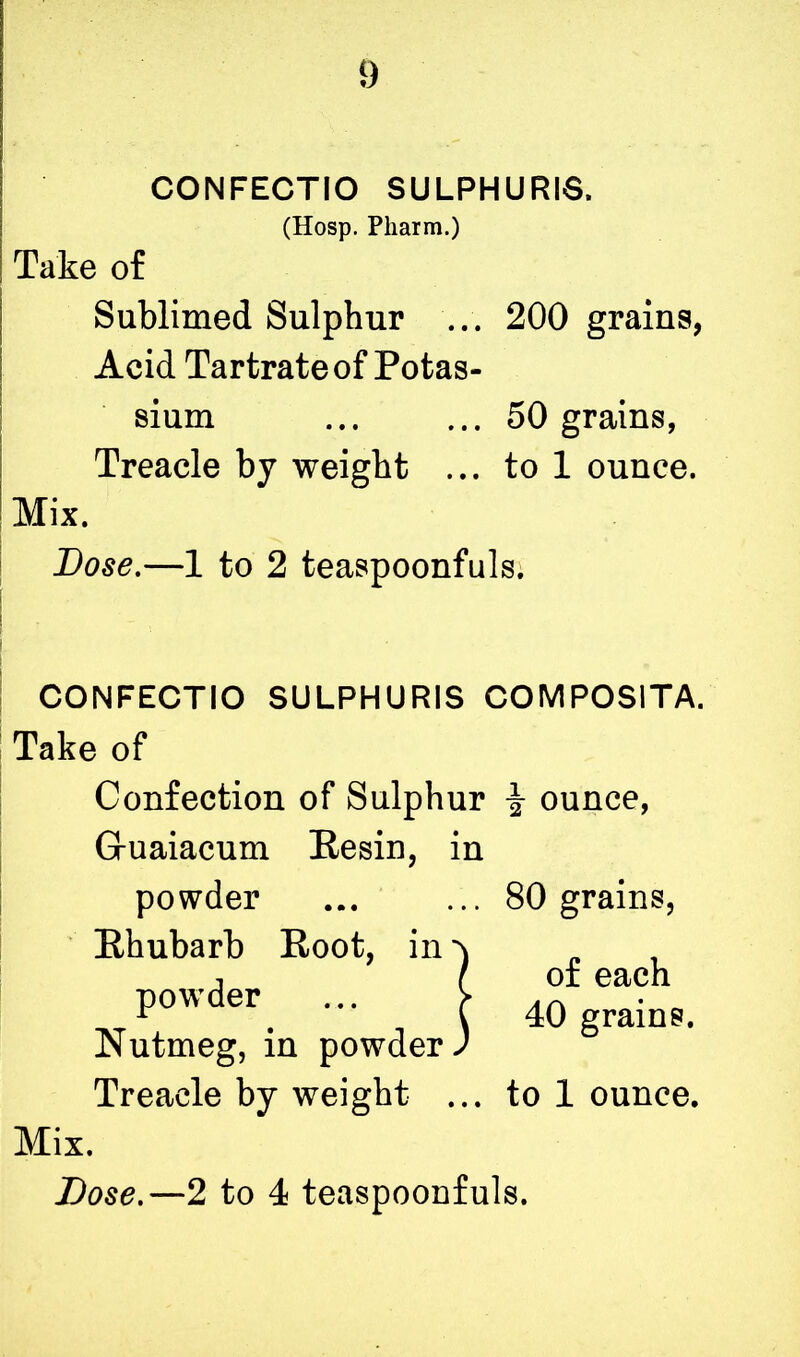 CONFECTIO SULPHURIS. (Hosp. Pliarm.) Take of Sublimed Sulphur ... 200 grains, Acid Tartrate of Potas- sium ... ... 50 grains, Treacle by weight ... to 1 ounce. Mix. Lose.—1 to 2 teaspoonfuls. CONFECTIO SULPHURIS COMPOSITA. Take of Confection of Sulphur \ ounce, Gruaiacum Eesin, in powder ... ... 80 grains, Rhubarb Root, in powder Nutmeg, in powder Treacle by weight ... to 1 ounce. Dose.—2 to 4 teaspoonfuls. !of each 40 grains.