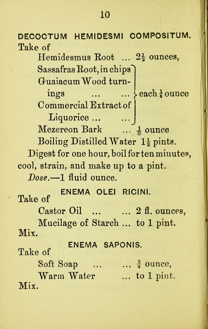 DECOCTUM HEMIDESMI COMPOSITUM. Take of Hemidesmus Root ... ounces, Sassafras Root, in chips'' GhiaiacumWood turn- ings ... ... [> each jounce C ommercial Extract of Liquorice... Mezereon Bark ... ^ ounce Boiling Distilled Water 1^ pints. Digest for one hour, boil for ten minutes, cool, strain, and make up to a pint. Dose.—1 fluid ounce. ENEMA OLEI RICINI. Take of Castor Oil ... ... 2 fl. ounces, Mucilage of Starch ... to 1 pint. Mix. ENEMA SAPONIS. Take of Soft Soap ... ... i ounce, Warm Water ... to 1 pint.