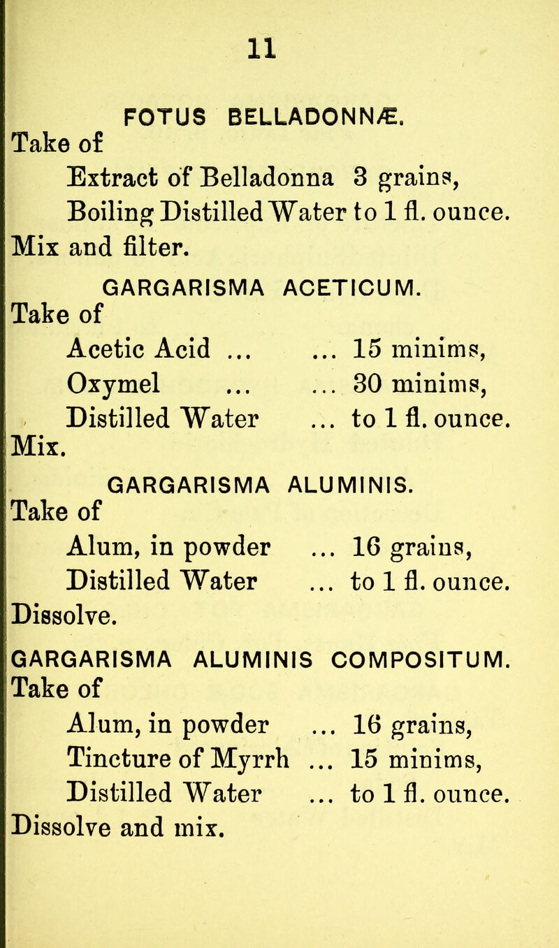 FOTUS BELLADONNA. Take of Extract of Belladonna 3 grains, Boiling Distilled Water to 1 fl. ounce. Mix and filter. GARGARISMA ACETICUM. Take of Acetic Acid ... ... 15 minims, Oxymel ... ... 30 minims, Distilled Water ... to 1 fl. ounce. Mix. GARGARISMA ALUMINIS. Take of Alum, in powder ... 16 grains, Distilled Water ... to 1 fl. ounce. Dissolve. GARGARISMA ALUMINIS COMPOSITUM. Take of Alum, in powder ... 16 grains, Tincture of Myrrh ... 15 minims, Distilled Water ... to 1 fl. ounce. Dissolve and mix.