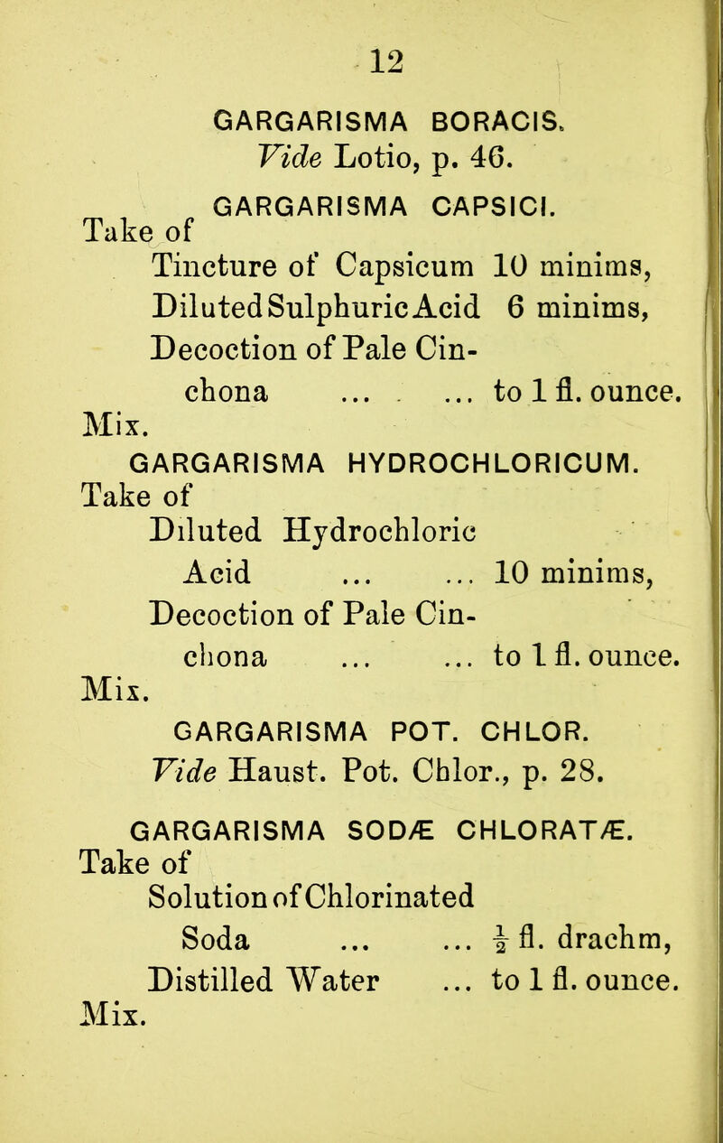 GARGARISMA BORACIS. Vide Lotio, p. 46. GARGARISMA CAPSICI. Take of Tincture of Capsicum 10 minims, Diluted Sulphuric Acid 6 minims, Decoction of Pale Cin- chona ... ... to lfl. ounce. Mix. GARGARISMA HYDROCHLORICUM. Take of Diluted Hydrochloric Acid ... ... 10 minims, Decoction of Pale Cin- chona ... ... to lfl. ounce. Mix. GARGARISMA POT. CHLOR. Vide Haust. Pot. Chlor., p. 28. GARGARISMA SOD/E CHLORAT/£. Take of Solution of Chlorinated Soda ... ... i fl. drachm, Distilled Water ... to 1 fl. ounce.
