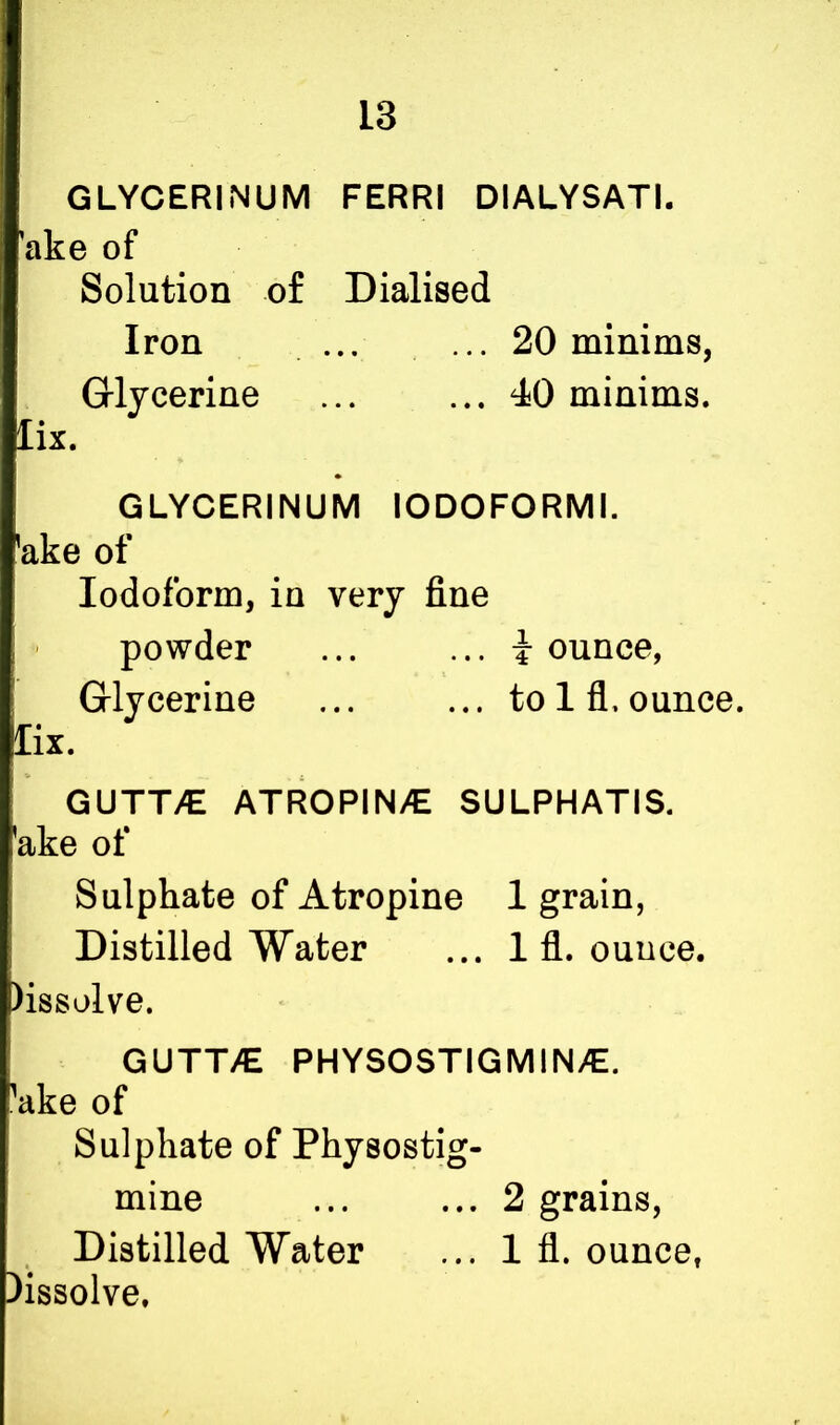 GLYCERINUM FERRI DIALYSATI. ake of Solution of Dialised Iron ... ... 20 minims, Glycerine ... ... 40 minims. lix. GLYCERINUM IODOFORMI. 'ake of Iodoform, in very fine powder ... ... i ounce, Glycerine ... ... to 1 fl, ounce. lix. GUTT/E ATROPIN/E SULPHATIS. 'ake of Sulphate of Atropine 1 grain, Distilled Water ... 1 fl. ouuce. )issolve. GUTT/E PHYSOSTIGMINAZ. ake of Sulphate of Physostig- mine ... ... 2 grains, Distilled Water ... 1 fl. ounce, lissolve.