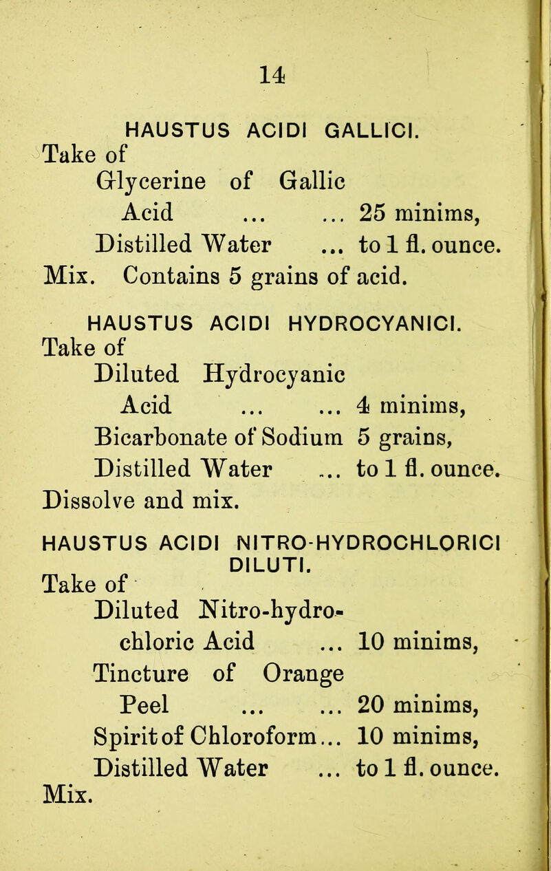 I I HAUSTUS ACIDI GALLIC!. Take of Glycerine of Gallic Acid ... ... 25 minims, Distilled Water ... to 1 fl. ounce. Mix. Contains 5 grains of acid. ] HAUSTUS ACIDI HYDROCYANIC!. Take of Diluted Hydrocyanic Acid ... ... 4 minims, Bicarbonate of Sodium 5 grains, Distilled Water .... to 1 fl. ounce. Dissolve and mix. HAUSTUS ACIDI NITRO-HYDROCHLORICI DILUTI. Take of Diluted Nitro-hydro- chloric Acid ... 10 minims, Tincture of Orange Peel ... ... 20 minims, Spirit of Chloroform... 10 minims, Distilled Water ... to 1 fl. ounce. Mix.