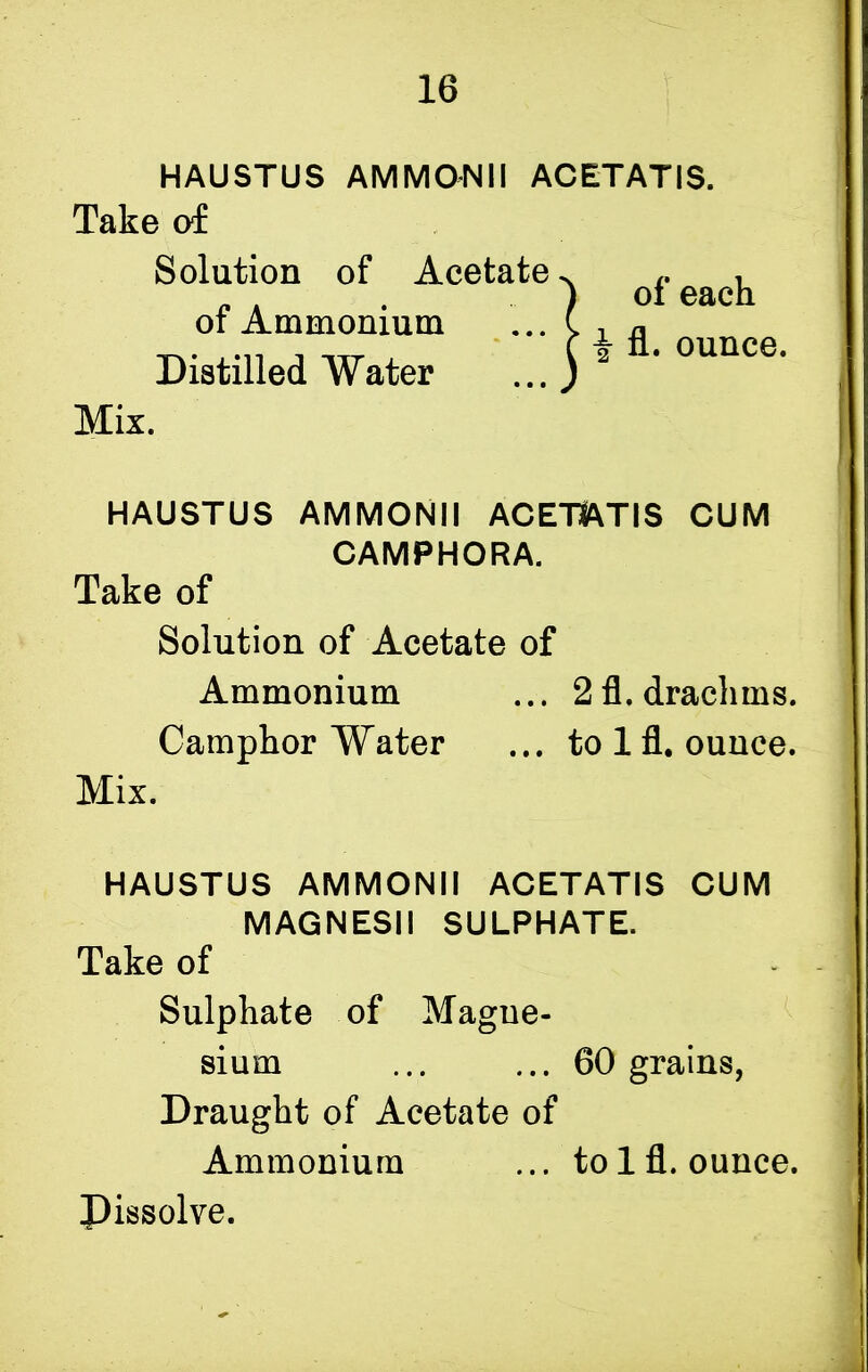 HAUSTUS AM MON 11 ACETAT IS. Take of Solution of Acet»f« HAUSTUS AMMONII ACEIfeTIS CUM Camphor Water ... to 1 fl. ounce. Mix. HAUSTUS AMMONII ACETATIS CUM MAGNESII SULPHATE. Take of Sulphate of Magne- sium ... ... 60 grains, Draught of Acetate of Ammonium ... to 1 fl. ounce. Dissolve. of Ammonium Distilled Water Mix. CAMPHORA. Take of Solution of Acetate of Ammonium ... 2 fl. drachms.