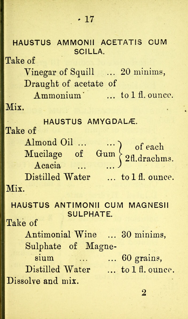HAUSTUS AMMONII AC ET AT IS CUM SCILLA. Take of Vinegar of Squill ... 20 minims, Draught of acetate of Ammonium' ... to 1 fl. ounce. Mix. HAUSTUS AMYGDAL/E. Take of Almond 0il ) of each Mucilage of Gum J 2fl.drachm.3. Distilled Water ... to 1 fl. ounce. Mix. HAUSTUS ANTIMONII CUM MAGNESII SULPHATE. Take of Antimonial Wine ... 30 minims, Sulphate of Magne- sium ... ... 60 grains, Distilled Water ... to 1 fl. ounce. Dissolve and mix. 2