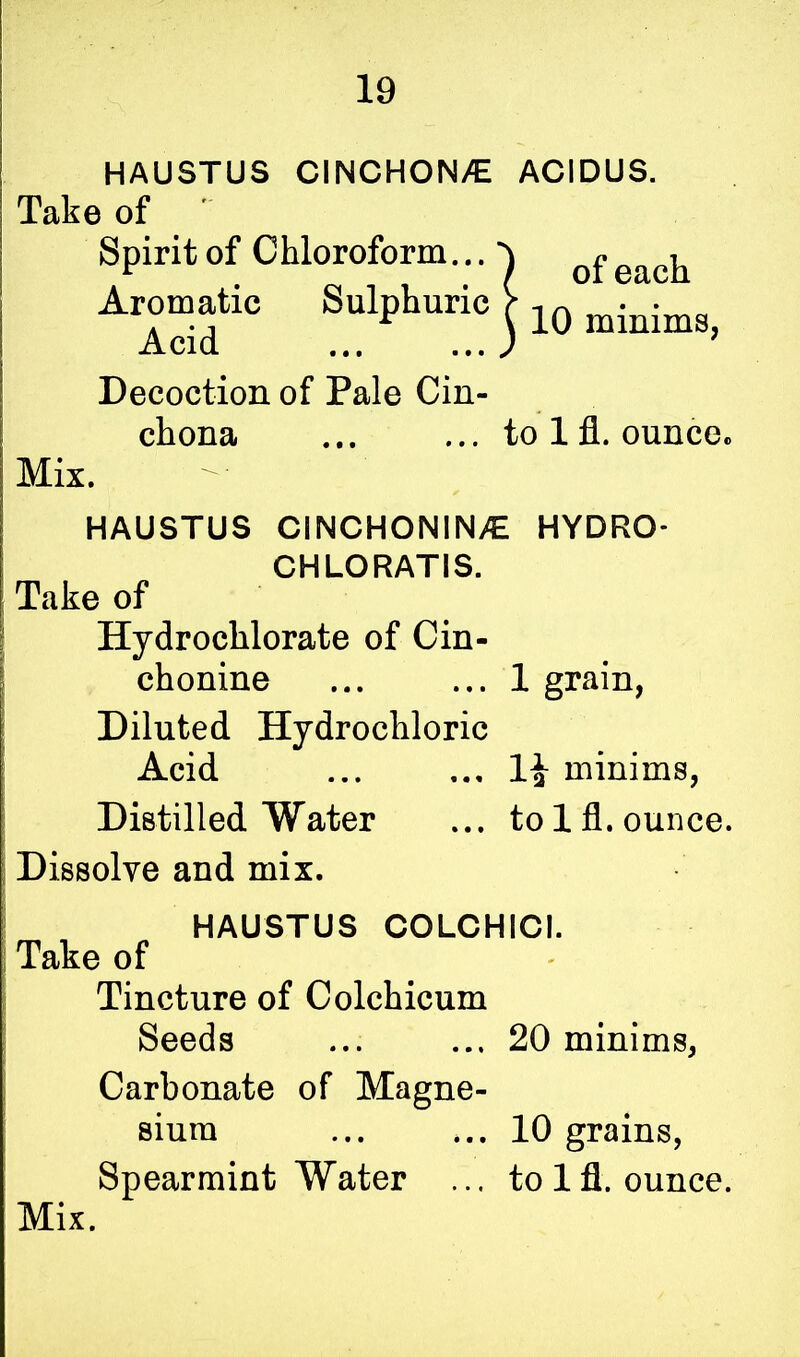 HAUSTUS CINCHONA ACIDUS. Take of Spirit of Chloroform... Aromatic Sulphuric [ 1Q mi*ims> Acid ... ... J Decoction of Pale Cin- chona ... ... to 1 fl. ounce, Mix. HAUSTUS CINCHONIN/C HYDRO- CHLORATIS. Take of Hydrochlorate of Cin- chonine ... ... 1 grain, Diluted Hydrochloric Acid ... ... minims, Distilled Water ... to lfl. ounce. Dissolve and mix. HAUSTUS COLCHICI. Take of Tincture of Colchicum Seeds ... ... 20 minims, Carbonate of Magne- sium ... ... 10 grains, Spearmint Water ... to lfl. ounce.