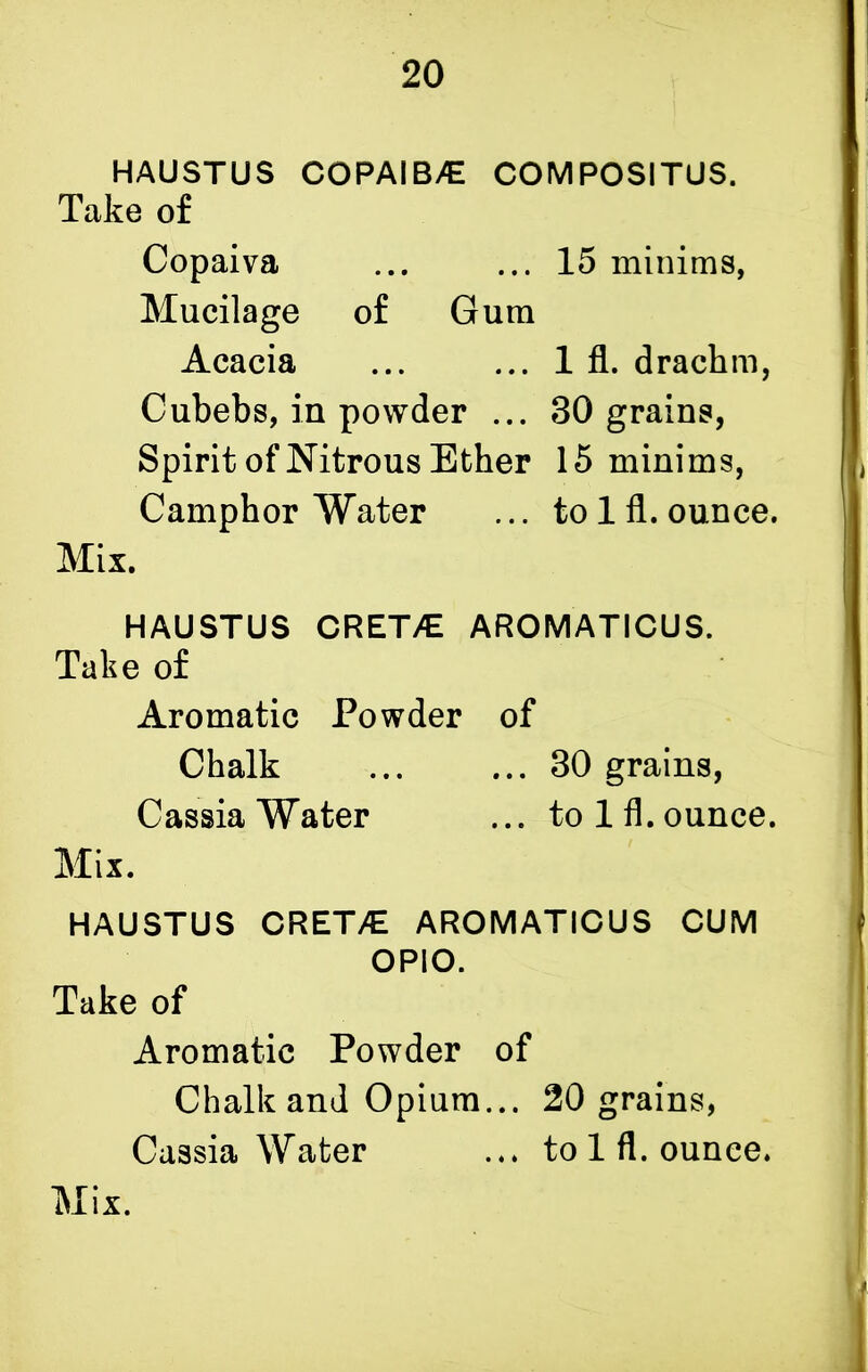 HAUSTUS COPAIB/E COMPOSITUS. Take of Copaiva ... ... 15 minims, Mucilage of Gum Acacia ... ... 1 fl. drachm, Cubebs, in powder ... 30 grains, Spirit of Nitrous Ether 15 minims, Camphor Water ... to 1 fl. ounce. Mix. HAUSTUS CRET/E AROMATICUS. Take of Aromatic Powder of Chalk 30 grains, Cassia Water ... to 1 fl. ounce. Mix. HAUSTUS CRETAE AROMATICUS CUM OPIO. Take of Aromatic Powder of Chalk and Opium... 20 grains, Cassia Water ... to 1 fl. ounce.