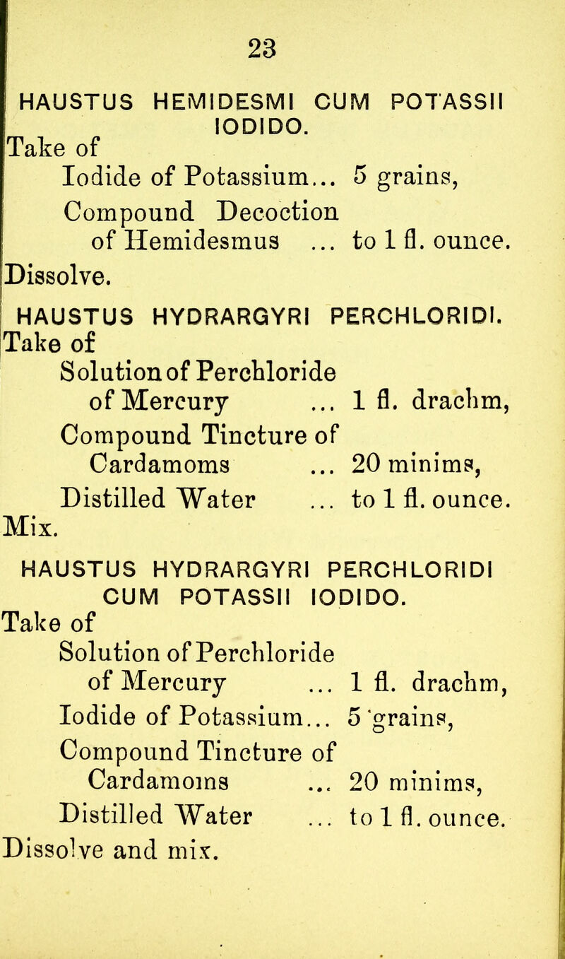 ' HAUSTUS HEMIDESMI CUM POTASSII IODIDO. Take of Iodide of Potassium... 5 grains, Compound Decoction of Hemidesmus ... to 1 fl. ounce. Dissolve. HAUSTUS HYDRARGYRI PERCHLORIDI. Take of Solution of Perchloride of Mercury ... 1 fl. drachm, Compound Tincture of Cardamoms ... 20 minims, Distilled Water ... to 1 fl. ounce. Mix. HAUSTUS HYDRARGYRI PERCHLORIDI CUM POTASSII IODIDO. Take of Solution of Perchloride of Mercury ... 1 fl. drachm, Iodide of Potassium... 5 grains, Compound Tincture of Cardamoms ... 20 minims, Distilled Water ... to 1 fl . ounce.