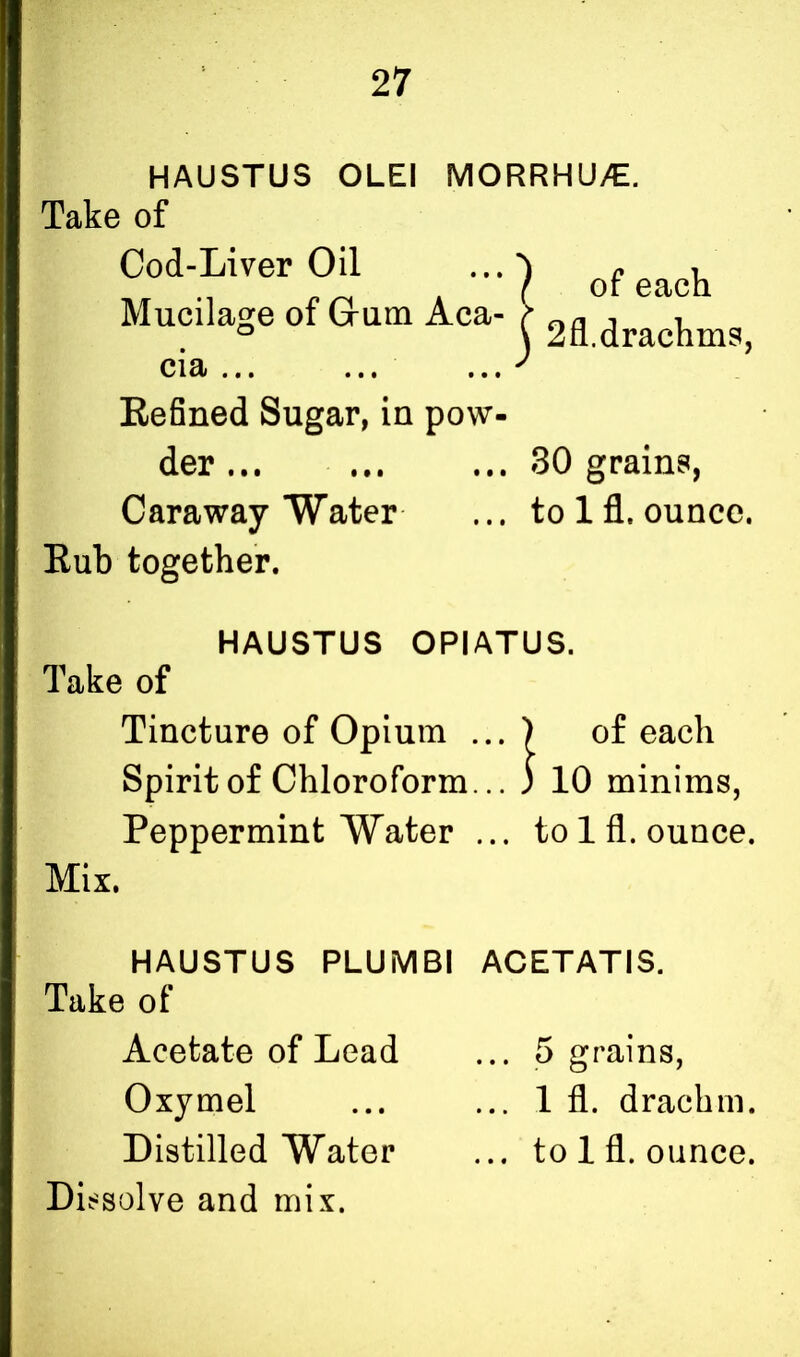 HAUSTUS OLEI MORRHU/E. Take of Cod-Liver Oil Mucilage of Grum Aca- C13/ • f• ••• #• • Refined Sugar, in pow- der t•• ••• ... Caraway Water Rub together. of each 2fl.drachms, 30 grains, to 1 fl. ounce. HAUSTUS OPIATUS. Take of Tincture of Opium ... ) of each Spirit of Chloroform... ; 10 minims, Peppermint Water ... to 1 fl. ounce. Mix. HAUSTUS PLUMBI ACETATIS. Take of Acetate of Lead ... 5 grains, Oxymel ... ... 1 fl. drachm. Distilled Water ... to 1 fl. ounce.