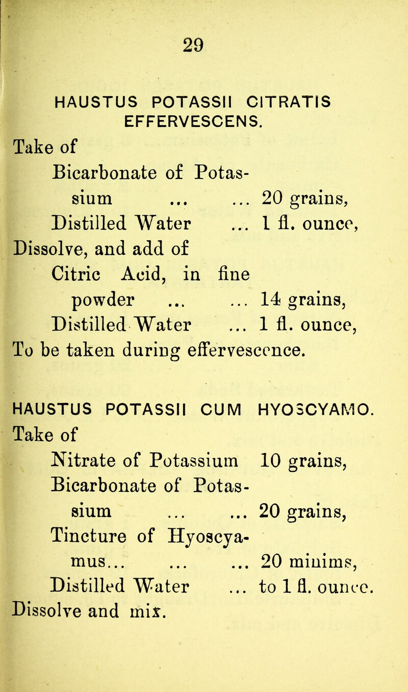 HAUSTUS POTASSII CITRATIS EFFERVESCENS. Take of Bicarbonate of Potas- sium ... ... 20 grains, Distilled Water ... 1 fl. ounce, Dissolve, and add of Citric Acid, in fine powder ... ... 14 grains, Distilled Water ... 1 fl. ounce, To be taken during effervescence. HAUSTUS POTASSII CUM HYOSCYAMO. Take of Nitrate of Potassium 10 grains, Bicarbonate of Potas- sium ... ... 20 grains, Tincture of Hyoscya- mus... ... ... 20 minims, Distilled Water ... to 1 fl. ounce.