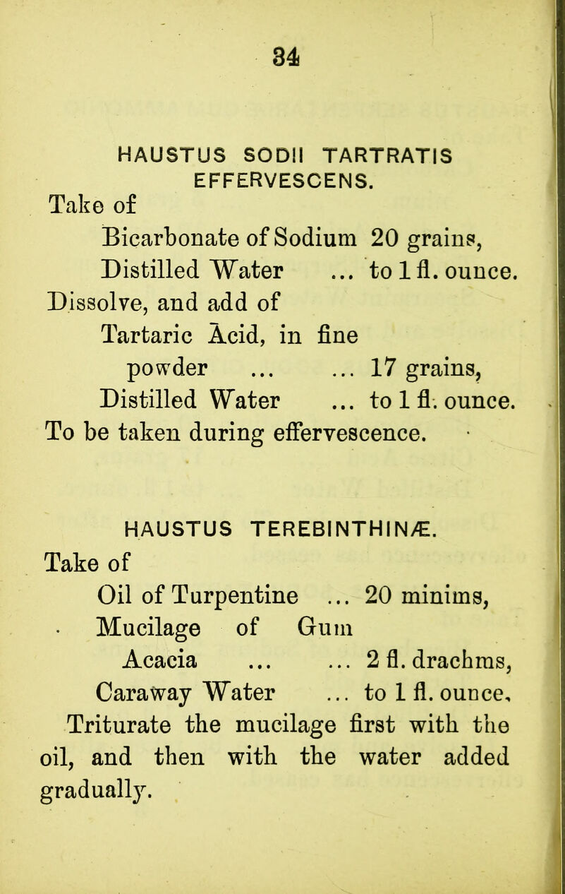 HAUSTUS SODII TARTRATIS EFFERVESCENS. Take of Bicarbonate of Sodium 20 grains, Distilled Water ... tolfl.ounce. Dissolve, and add of Tartaric Acid, in fine powder ... ... 17 grains, Distilled Water ... to 1 fl. ounce. To be taken during effervescence. HAUSTUS TEREBINTHINAI. Take of Oil of Turpentine ... 20 minims, Mucilage of Gum Acacia ... ... 2 fl. drachms, Caraway Water ... tolfl. ounce. Triturate the mucilage first with the oil, and then with the water added gradually.