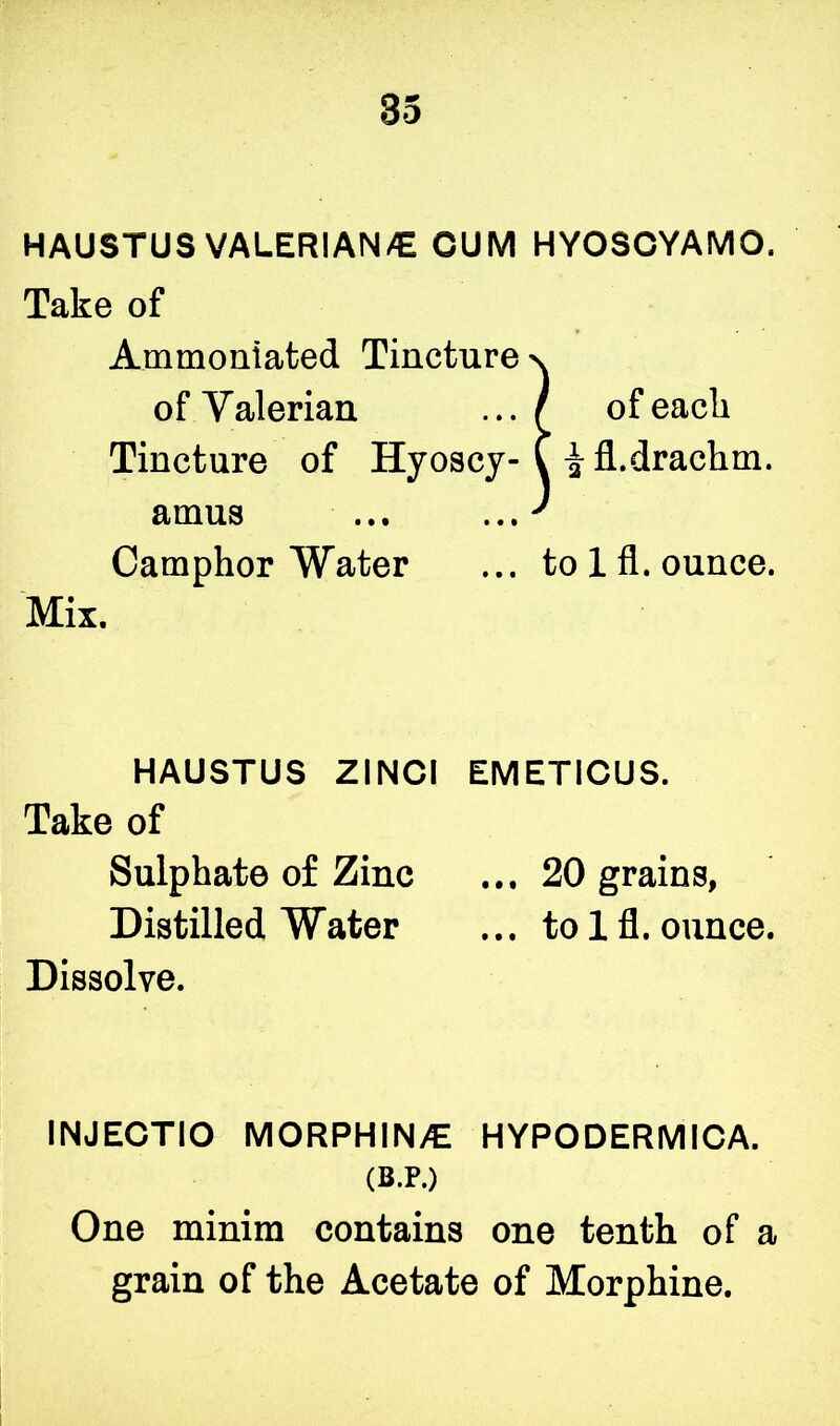 HAUSTUS VALERIAN/E CUM HYOSCYAMO. Take of Ammoniated Tinctu~~ Tincture of Hyosc ^-fl.drachm. amus ... Camphor Water ... to lfl. ounce. HAUSTUS ZINCI EMETICUS. Take of Sulphate of Zinc ... 20 grains, Distilled Water ... to lfl. ounce. Dissolve. INJECTIO MORPH1N/E HYPODERMICA. One minim contains one tenth of a grain of the Acetate of Morphine. of Valerian of each Mix. (B.P.)