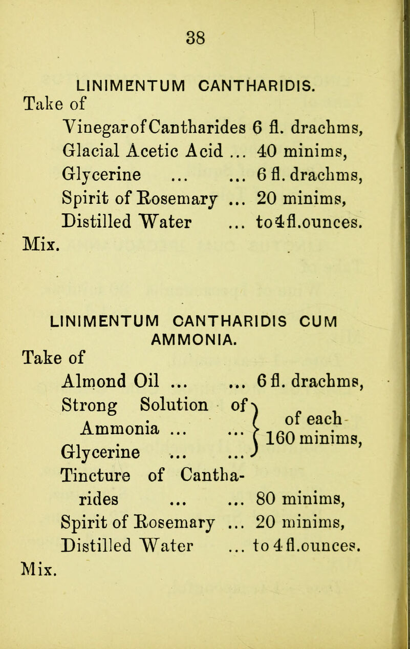 LINIMENTUM CANTHARIDIS. Take of Vinegar of Can tharides 6 fl. drachms, Glacial Acetic Acid ... 40 minims, Glycerine ... ... 6 fl. drachms, Spirit of Rosemary ... 20 minims, Distilled Water ... to4fl.ounces. Mix. LINIMENTUM CANTHARIDIS CUM AMMONIA. Take of Almond Oil ... Strong Solution of Ammonia ... Glycerine Tincture of Cantha- rides Spirit of Kosemary ... Distilled Water 6 fl. drachms, ) of each- C 160 minims, 80 minims, 20 minims, to 4 fl.ounces.