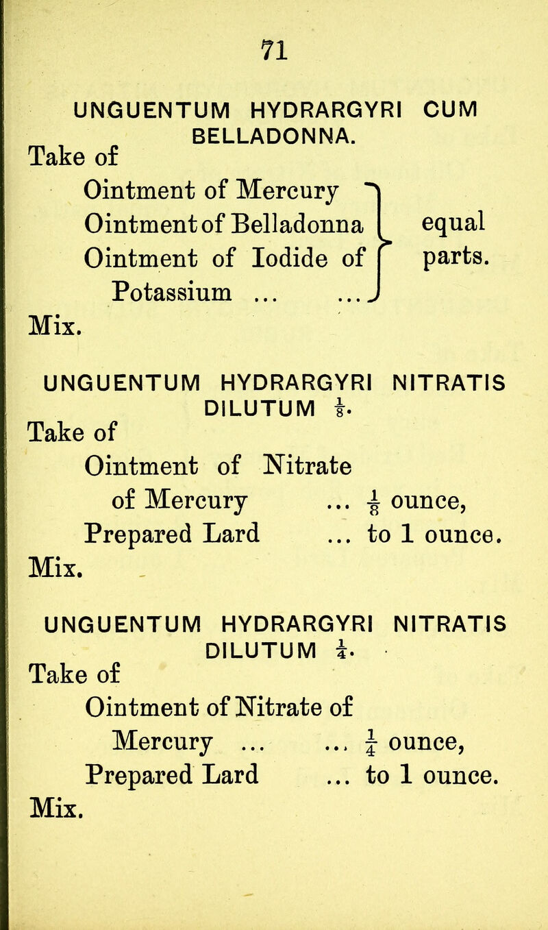 UNGUENTUM HYDRARGYRI BELLADONNA. Take of Ointment of Mercury ^ Ointment of Belladonna I Ointment of Iodide of Potassium ... > Mix. CUM equal parts. UNGUENTUM HYDRARGYRI NITRATIS DILUTUM b Take of Ointment of Nitrate of Mercury ... ± ounce, Prepared Lard ... to 1 ounce. Mix. UNGUENTUM HYDRARGYRI NITRATIS DILUTUM b Take of Ointment of Nitrate of Mercury ... ... f ounce, Prepared Lard ... to 1 ounce.