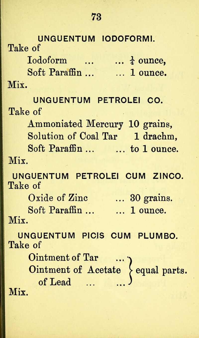 UNGUENTUM IODOFORMI. Take of Iodoform ... ... i ounce, Soft Paraffin ... ... 1 ounce. Mix. UNGUENTUM PETROLEI CO. Take of Ammoniated Mercury 10 grains, Solution of Coal Tar 1 drachm, Soft Paraffin ... ... to 1 ounce. Mix. UNGUENTUM PETROLEI CUM ZINCO. Take of Oxide of Zinc ... 30 grains. Soft Paraffin ... ... 1 ounce. Mix. UNGUENTUM PICIS CUM PLUMBO. Take of Ointment of Tar ... a Ointment of Acetate > equal parts, of Lead ... ...)