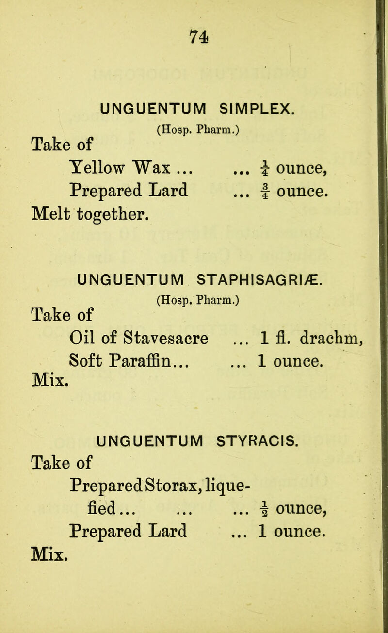 UNGUENTUM SIMPLEX. (Hosp. Pliarm.) Take of Yellow Wax ... ... i ounce, Prepared Lard ... i ounce. Melt together. UNGUENTUM STAPHISAGRI^E. (Hosp. Pharm.) Take of Oil of Stavesacre ... 1 fl. drachm, Soft Paraffin... ... 1 ounce. Mix. UNGUENTUM STYRACIS. Take of Prepared Storax, lique- fied... ... ... i ounce, Prepared Lard ... 1 ounce.
