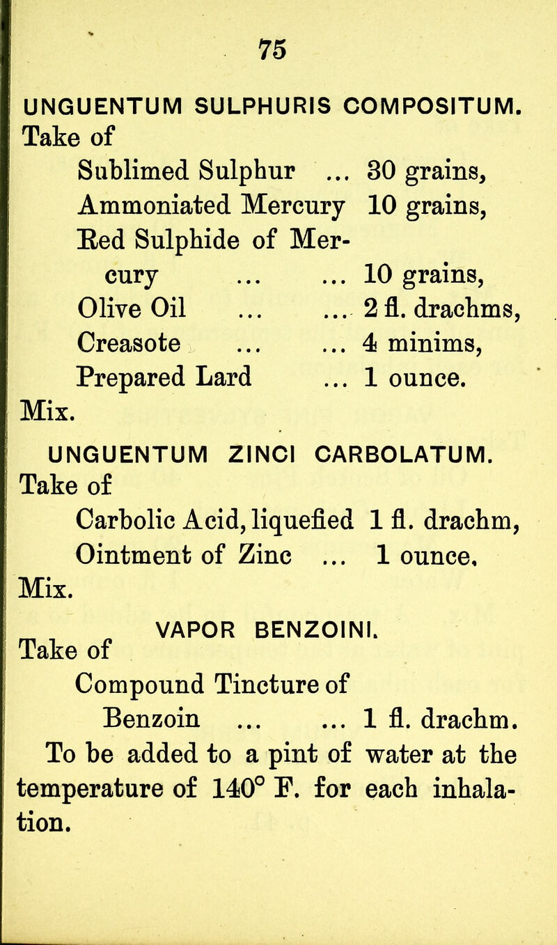 UNGUENTUM SULPHURIS COMPOSITUM. Take of Sublimed Sulphur ... Ammoniated Mercury Bed Sulphide of Mer- cury Olive Oil Creasote Prepared Lard 30 grains, 10 grains, 10 grains, 2 fl. drachms, 4 minims, 1 ounce. Mix. UNGUENTUM ZINCI CARBOLATUM. Take of Carbolic Acid, liquefied 1 fl. drachm, Ointment of Zinc ... 1 ounce. Mix. VAPOR BENZOINI. Take of Compound Tincture of Benzoin 1 fl. drachm. To be added to a pint of water at the temperature of 140° F. for each inhala- tion.
