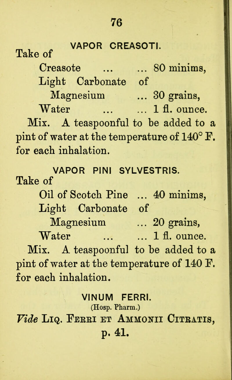 Take of VAPOR CREASOTI. Creasote ... 80 minims, Light Carbonate of Magnesium ... 30 grains, ... 1 fl. ounce. Water Mix. A teaspoonful to be added to a pint of water at the temperature of 140° F. for each inhalation. VAPOR PINI SYLVESTRIS. Take of Oil of Scotch Pine ... 40 minims, Light Carbonate of Magnesium ... 20 grains, Water ... ... 1 fl. ounce. Mix. A teaspoonful to be added to a pint of water at the temperature of 140 F. for each inhalation. Vide Liq. Febei et Ammonii Citbatis, p. 41. VINUM FERRI. (Hosp. Pharm.)