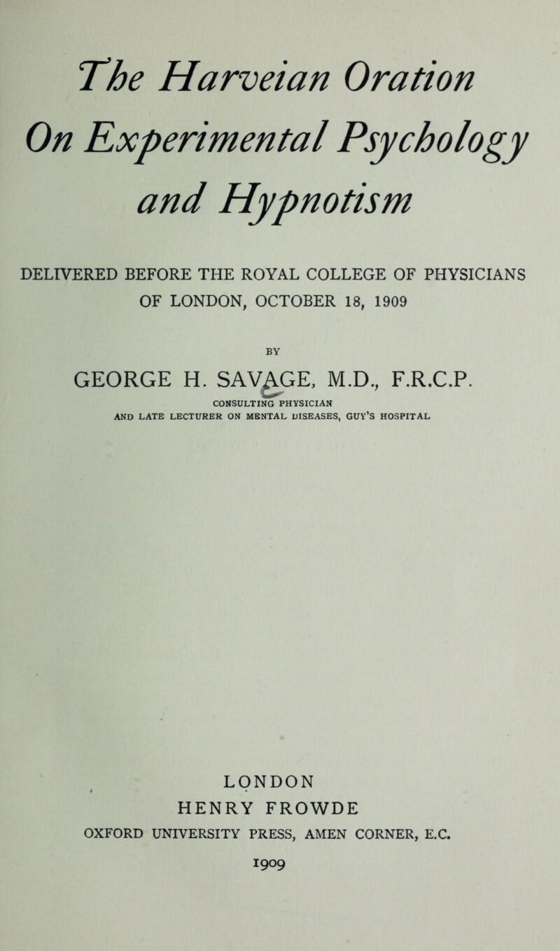 On Experimental Psychology and Hypnotism DELIVERED BEFORE THE ROYAL COLLEGE OF PHYSICIANS OF LONDON, OCTOBER 18, 1909 BY GEORGE H. SAVAGE, M.D., F.R.C.P. CONSULTING PHYSICIAN AND LATE LECTURER ON MENTAL DISEASES, GUY’S HOSPITAL LONDON HENRY FROWDE OXFORD UNIVERSITY PRESS, AMEN CORNER, E.C. 1909