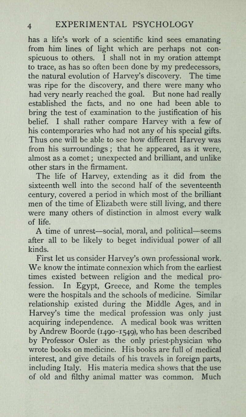 has a life’s work of a scientific kind sees emanating from him lines of light which are perhaps not con- spicuous to others. I shall not in my oration attempt to trace, as has so often been done by my predecessors, the natural evolution of Harvey’s discovery. The time was ripe for the discovery, and there were many who had very nearly reached the goal. But none had really established the facts, and no one had been able to bring the test of examination to the justification of his belief. I shall rather compare Harvey with a few of his contemporaries who had not any of his special gifts. Thus one will be able to see how different Harvey was from his surroundings; that he appeared, as it were, almost as a comet; unexpected and brilliant, and unlike other stars in the firmament. The life of Harvey, extending as it did from the sixteenth well into the second half of the seventeenth century, covered a period in which most of the brilliant men of the time of Elizabeth were still living, and there were many others of distinction in almost every walk of life. A time of unrest—social, moral, and political—seems after all to be likely to beget individual power of all kinds. First let us consider Harvey’s own professional work. We know the intimate connexion which from the earliest times existed between religion and the medical pro- fession. In Egypt, Greece, and Rome the temples were the hospitals and the schools of medicine. Similar relationship existed during the Middle Ages, and in Harvey’s time the medical profession was only just acquiring independence. A medical book was written by Andrew Boorde (1490-1549), who has been described by Professor Osier as the only priest-physician who wrote books on medicine. His books are full of medical interest, and give details of his travels in foreign parts, including Italy. His materia medica shows that the use of old and filthy animal matter was common. Much