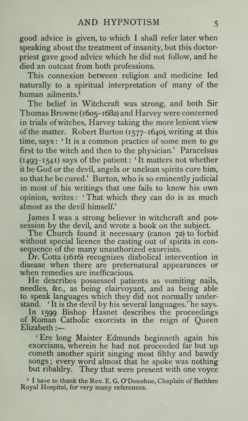 good advice is given, to which I shall refer later when speaking about the treatment of insanity, but this doctor- priest gave good advice which he did not follow, and he died an outcast from both professions. This connexion between religion and medicine led naturally to a spiritual interpretation of many of the human ailments.1 The belief in Witchcraft was strong, and both Sir Thomas Browne (1605-1682) and Harvey were concerned in trials of witches, Harvey taking the more lenient view of the matter. Robert Burton (1577-1640), writing at this time, says: * It is a common practice of some men to go first to the witch and then to the physician.’ Paracelsus (1493-1541) says of the patient: 1 It matters not whether it be God or the devil, angels or unclean spirits cure him, so that he be cured.’ Burton, who is so eminently judicial in most of his writings that one fails to know his own opinion, writes: ‘ That which they can do is as much almost as the devil himself.’ James I was a strong believer in witchcraft and pos- session by the devil, and wrote a book on the subject. The Church found it necessary (canon 72) to forbid without special licence the casting out of spirits in con- sequence of the many unauthorized exorcists. Dr. Cotta (1616) recognizes diabolical intervention in disease when there are preternatural appearances or when remedies are inefficacious. He describes possessed patients as vomiting nails, needles, &c., as being clairvoyant, and as being able to speak languages which they did not normally under- stand. 1 It is the devil by his several languages,’ he says. In 1599 Bishop Hasnet describes the proceedings of Roman Catholic exorcists in the reign of Queen Elizabeth:— ‘ Ere long Maister Edmunds beginneth again his exorcisms, wherein he had not proceeded far but up cometh another spirit' singing most filthy and bawdy songs; every word almost that he spoke was nothing but ribaldry. They that were present with one voyce 1 I have to thank the Rev. E. G. O’Donohue, Chaplain of Bethlem Royal Hospital, for very many references.