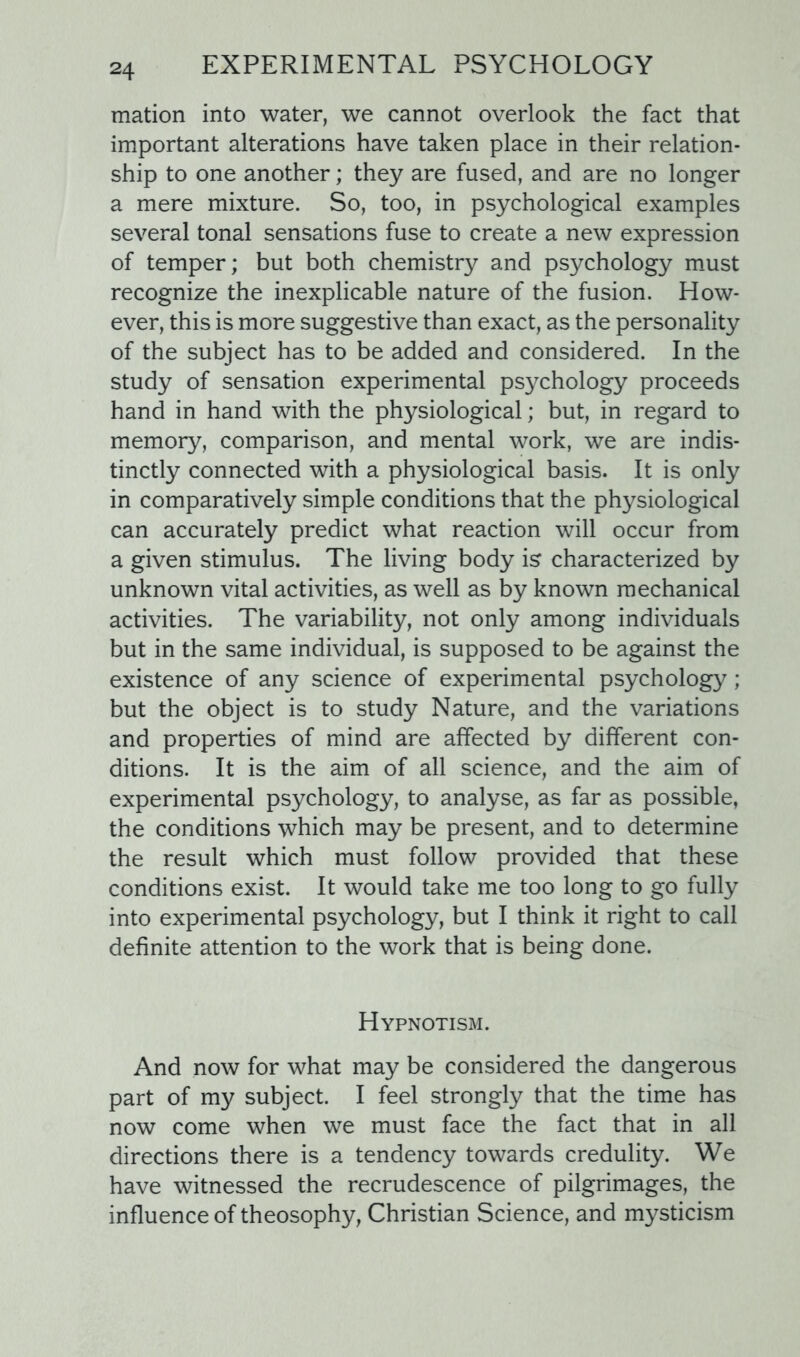 mation into water, we cannot overlook the fact that important alterations have taken place in their relation- ship to one another; they are fused, and are no longer a mere mixture. So, too, in psychological examples several tonal sensations fuse to create a new expression of temper; but both chemistry and psychology must recognize the inexplicable nature of the fusion. How- ever, this is more suggestive than exact, as the personality of the subject has to be added and considered. In the study of sensation experimental psychology proceeds hand in hand with the physiological; but, in regard to memory, comparison, and mental work, we are indis- tinctly connected with a physiological basis. It is only in comparatively simple conditions that the physiological can accurately predict what reaction will occur from a given stimulus. The living body is characterized by unknown vital activities, as well as by known mechanical activities. The variability, not only among individuals but in the same individual, is supposed to be against the existence of any science of experimental psychology; but the object is to study Nature, and the variations and properties of mind are affected by different con- ditions. It is the aim of all science, and the aim of experimental psychology, to analyse, as far as possible, the conditions which may be present, and to determine the result which must follow provided that these conditions exist. It would take me too long to go fully into experimental psychology, but I think it right to call definite attention to the work that is being done. Hypnotism. And now for what may be considered the dangerous part of my subject. I feel strongly that the time has now come when we must face the fact that in all directions there is a tendency towards credulity. We have witnessed the recrudescence of pilgrimages, the influence of theosophy, Christian Science, and mysticism