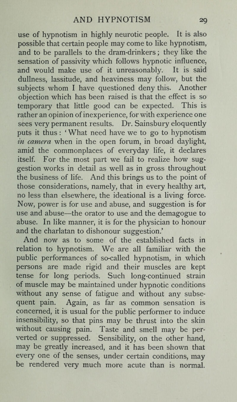 use of hypnotism in highly neurotic people. It is also possible that certain people may come to like hypnotism, and to be parallels to the dram-drinkers; they like the sensation of passivity which follows hypnotic influence, and would make use of it unreasonably. It is said dullness, lassitude, and heaviness may follow, but the subjects whom I have questioned deny this. Another objection which has been raised is that the effect is so temporary that little good can be expected. This is rather an opinion of inexperience, for with experience one sees very permanent results. Dr. Sainsbury eloquently puts it thus: ‘ What need have we to go to hypnotism in camera when in the open forum, in broad daylight, amid the commonplaces of everyday life, it declares itself. For the most part we fail to realize how sug- gestion works in detail as well as in gross throughout the business of life. And this brings us to the point of those considerations, namely, that in every healthy art, no less than elsewhere, the ideational is a living force. Now, power is for use and abuse, and suggestion is for use and abuse—the orator to use and the demagogue to abuse. In like manner, it is for the physician to honour and the charlatan to dishonour suggestion/ And now as to some of the established facts in relation to hypnotism. We are all familiar with the public performances of so-called hypnotism, in which persons are made rigid and their muscles are kept tense for long periods. Such long-continued strain of muscle may be maintained under hypnotic conditions without any sense of fatigue and without any subse- quent pain. Again, as far as common sensation is concerned, it is usual for the public performer to induce insensibility, so that pins may be thrust into the skin without causing pain. Taste and smell may be per- verted or suppressed. Sensibility, on the other hand, may be greatly increased, and it has been shown that every one of the senses, under certain conditions, may be rendered very much more acute than is normal.