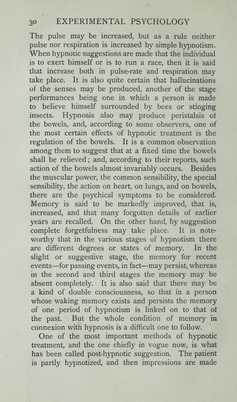 The pulse may be increased, but as a rule neither pulse nor respiration is increased by simple hypnotism. When hypnotic suggestions are made that the individual is to exert himself or is to run a race, then it is said that increase both in pulse-rate and respiration may take place. It is also quite certain that hallucinations of the senses may be produced, another of the stage performances being one in which a person is made to believe himself surrounded by bees or stinging insects. Hypnosis also may produce peristalsis ol the bowels, and, according to some observers, one of the most certain effects of hypnotic treatment is the regulation of the bowels. It is a common observation among them to suggest that at a fixed time the bowels shall be relieved; and, according to their reports, such action of the bowels almost invariably occurs. Besides the muscular power, the common sensibility, the special sensibility, the action on heart, on lungs, and on bowels, there are the psychical symptoms to be considered. Memory is said to be markedly improved, that is, increased, and that many forgotten details of earlier years are recalled. On the other hand, by suggestion complete forgetfulness may take place. It is note- worthy that in the various stages of hypnotism there are different degrees or states of memory. In the slight or suggestive stage, the memory for recent events—for passing events, in fact—may persist, whereas in the second and third stages the memory may be absent completely. It is also said that there may be a kind of double consciousness, so that in a person whose waking memory exists and persists the memory of one period of hypnotism is linked on to that of the past. But the whole condition of memory in connexion with hypnosis is a difficult one to follow. One of the most important methods of hypnotic treatment, and the one chiefly in vogue now, is what has been called post-hypnotic suggestion. The patient is partly hypnotized, and then impressions are made