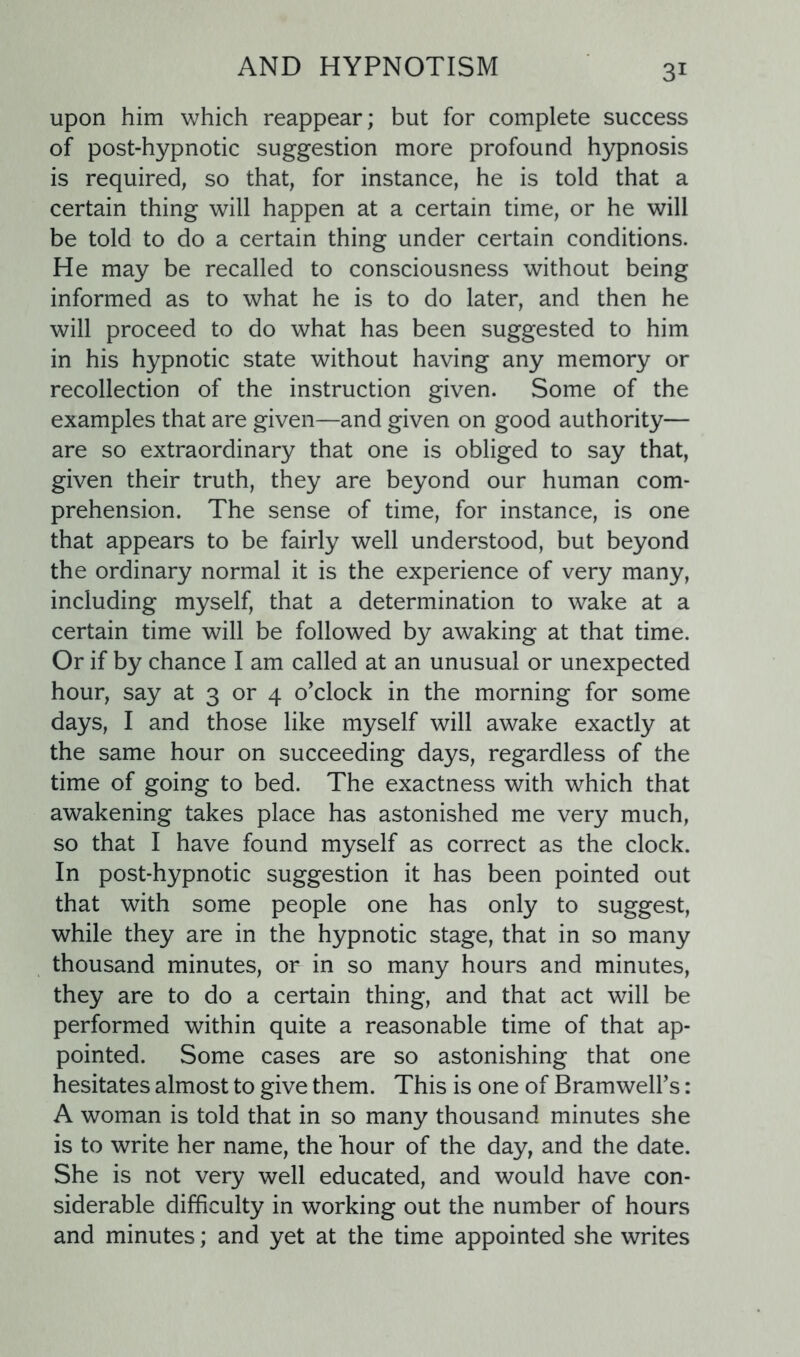 upon him which reappear; but for complete success of post-hypnotic suggestion more profound hypnosis is required, so that, for instance, he is told that a certain thing will happen at a certain time, or he will be told to do a certain thing under certain conditions. He may be recalled to consciousness without being informed as to what he is to do later, and then he will proceed to do what has been suggested to him in his hypnotic state without having any memory or recollection of the instruction given. Some of the examples that are given—and given on good authority— are so extraordinary that one is obliged to say that, given their truth, they are beyond our human com- prehension. The sense of time, for instance, is one that appears to be fairly well understood, but beyond the ordinary normal it is the experience of very many, including myself, that a determination to wake at a certain time will be followed by awaking at that time. Or if by chance I am called at an unusual or unexpected hour, say at 3 or 4 o’clock in the morning for some days, I and those like myself will awake exactly at the same hour on succeeding days, regardless of the time of going to bed. The exactness with which that awakening takes place has astonished me very much, so that I have found myself as correct as the clock. In post-hypnotic suggestion it has been pointed out that with some people one has only to suggest, while they are in the hypnotic stage, that in so many thousand minutes, or in so many hours and minutes, they are to do a certain thing, and that act will be performed within quite a reasonable time of that ap- pointed. Some cases are so astonishing that one hesitates almost to give them. This is one of BramweH’s: A woman is told that in so many thousand minutes she is to write her name, the hour of the day, and the date. She is not very well educated, and would have con- siderable difficulty in working out the number of hours and minutes; and yet at the time appointed she writes