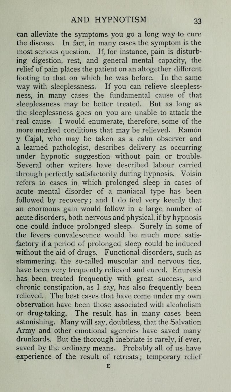 can alleviate the symptoms you go a long way to cure the disease. In fact, in many cases the symptom is the most serious question. If, for instance, pain is disturb- ing digestion, rest, and general mental capacity, the relief of pain places the patient on an altogether different footing to that on which he was before. In the same way with sleeplessness. If you can relieve sleepless- ness, in many cases the fundamental cause of that sleeplessness may be better treated. But as long as the sleeplessness goes on you are unable to attack the real cause. I would enumerate, therefore, some of the more marked conditions that may be relieved. Ramon y Cajal, who may be taken as a calm observer and a learned pathologist, describes delivery as occurring under hypnotic suggestion without pain or trouble. Several other writers have described labour carried through perfectly satisfactorily during hypnosis. Voisin refers to cases in which prolonged sleep in cases of acute mental disorder of a maniacal type has been followed by recovery; and I do feel very keenly that an enormous gain would follow in a large number of acute disorders, both nervous and physical, if by hypnosis one could induce prolonged sleep. Surely in some of the fevers convalescence would be much more satis- factory if a period of prolonged sleep could be induced without the aid of drugs. Functional disorders, such as stammering, the so-called muscular and nervous tics, have been very frequently relieved and cured. Enuresis has been treated frequently with great success, and chronic constipation, as I say, has also frequently been relieved. The best cases that have come under my own observation have been those associated with alcoholism or drug-taking. The result has in many cases been astonishing. Many will say, doubtless, that the Salvation Army and other emotional agencies have saved many drunkards. But the thorough inebriate is rarely, if ever, saved by the ordinary means. Probably all of us have experience of the result of retreats; temporary relief E