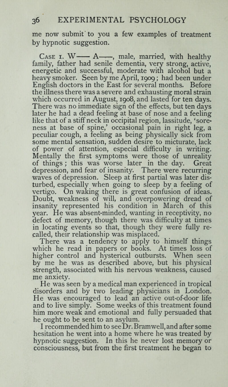 me now submit 'to you a few examples of treatment by hypnotic suggestion. Case i. W A , male, married, with healthy family, father had senile dementia, very strong, active, energetic and successful, moderate with alcohol but a heavy smoker. Seen by me April, 1909; had been under English doctors in the East for several months. Before the illness there was a severe and exhausting moral strain which occurred in August, 1908, and lasted for ten days. There was no immediate sign of the effects, but ten days later he had a dead feeling at base of nose and a feeling like that of a stiff neck in occipital region, lassitude, ‘sore- ness at base of spine/ occasional pain in right leg, a peculiar cough, a feeling as being physically sick from some mental sensation, sudden desire to micturate, lack of power of attention, especial difficulty in writing. Mentally the first symptoms were those of unreality of things ; this was worse later in the day. Great depression, and fear of insanity. There were recurring waves of depression. Sleep at first partial was later dis- turbed, especially when going to sleep by a feeling of vertigo. On waking there is great confusion of ideas. Doubt, weakness of will, and overpowering dread of insanity represented his condition in March of this year. He was absent-minded, wanting in receptivity, no defect of memory, though there was difficulty at times in locating events so that, though they were fully re- called, their relationship was misplaced. There was a tendency to apply to himself things which he read in papers or books. At times loss of higher control and hysterical outbursts. When seen by me he was as described above, but his physical strength, associated with his nervous weakness, caused me anxiety. He was seen by a medical man experienced in tropical disorders and by two leading physicians in London. He was encouraged to lead an active out-of-door life and to live simply. Some weeks of this treatment found him more weak and emotional and fully persuaded that he ought to be sent to an asylum. I recommended him to see Dr. Bramwell, and after some hesitation he went into a home where he was treated by hypnotic suggestion. In this he never lost memory or consciousness, but from the first treatment he began to