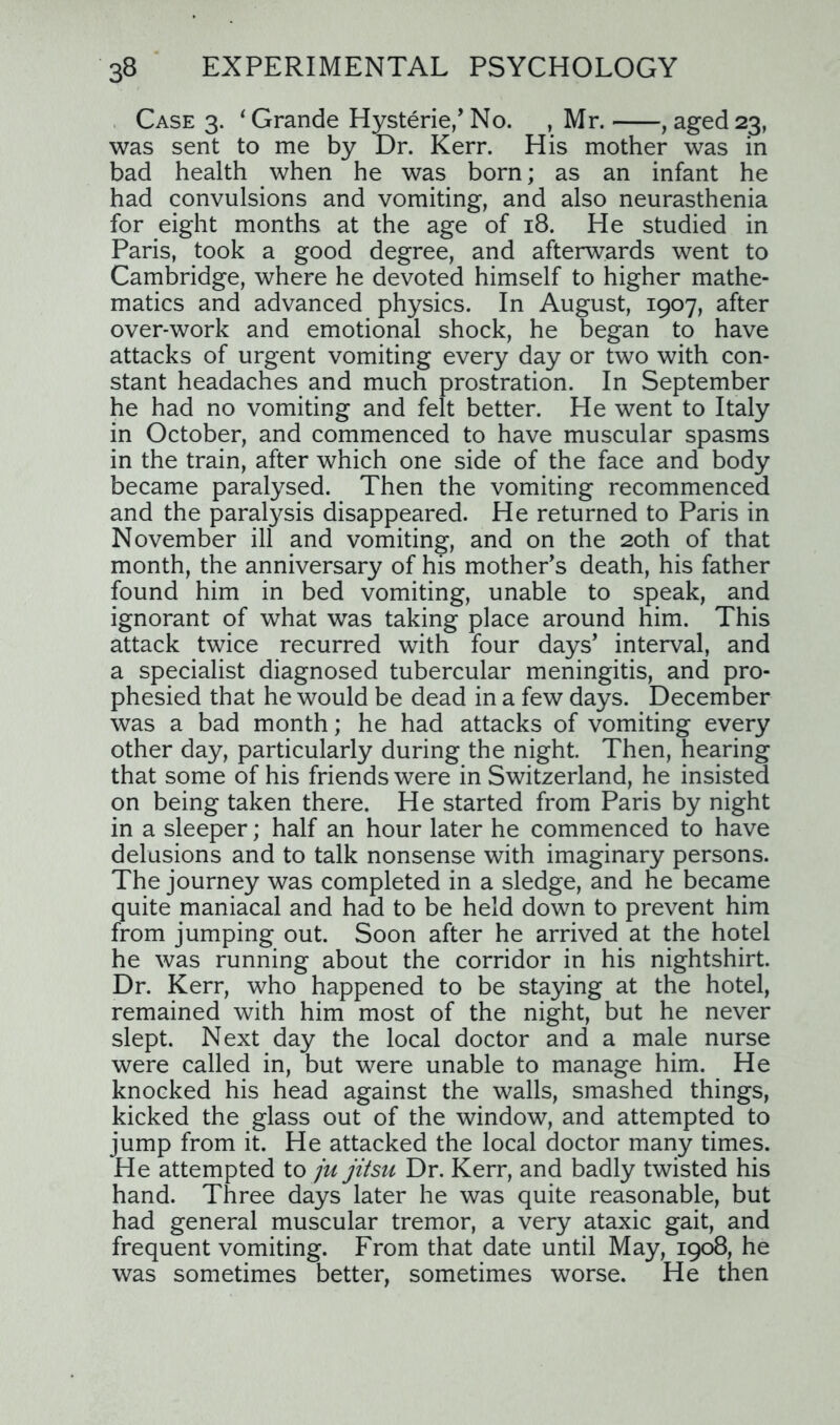 Case 3. 1 Grande Hysterie,' No. , Mr. , aged 23, was sent to me by Dr. Kerr. His mother was in bad health when he was born; as an infant he had convulsions and vomiting, and also neurasthenia for eight months at the age of 18. He studied in Paris, took a good degree, and afterwards went to Cambridge, where he devoted himself to higher mathe- matics and advanced physics. In August, 1907, after over-work and emotional shock, he began to have attacks of urgent vomiting every day or two with con- stant headaches and much prostration. In September he had no vomiting and felt better. He went to Italy in October, and commenced to have muscular spasms in the train, after which one side of the face and body became paralysed. Then the vomiting recommenced and the paralysis disappeared. He returned to Paris in November ill and vomiting, and on the 20th of that month, the anniversary of his mother's death, his father found him in bed vomiting, unable to speak, and ignorant of what was taking place around him. This attack twice recurred with four days' interval, and a specialist diagnosed tubercular meningitis, and pro- phesied that he would be dead in a few days. December was a bad month; he had attacks of vomiting every other day, particularly during the night. Then, hearing that some of his friends were in Switzerland, he insisted on being taken there. He started from Paris by night in a sleeper; half an hour later he commenced to have delusions and to talk nonsense with imaginary persons. The journey was completed in a sledge, and he became quite maniacal and had to be held down to prevent him from jumping out. Soon after he arrived at the hotel he was running about the corridor in his nightshirt. Dr. Kerr, who happened to be staying at the hotel, remained with him most of the night, but he never slept. Next day the local doctor and a male nurse were called in, but were unable to manage him. He knocked his head against the walls, smashed things, kicked the glass out of the window, and attempted to jump from it. He attacked the local doctor many times. He attempted to ju jitsu Dr. Kerr, and badly twisted his hand. Three days later he was quite reasonable, but had general muscular tremor, a very ataxic gait, and frequent vomiting. From that date until May, 1908, he was sometimes better, sometimes worse. He then