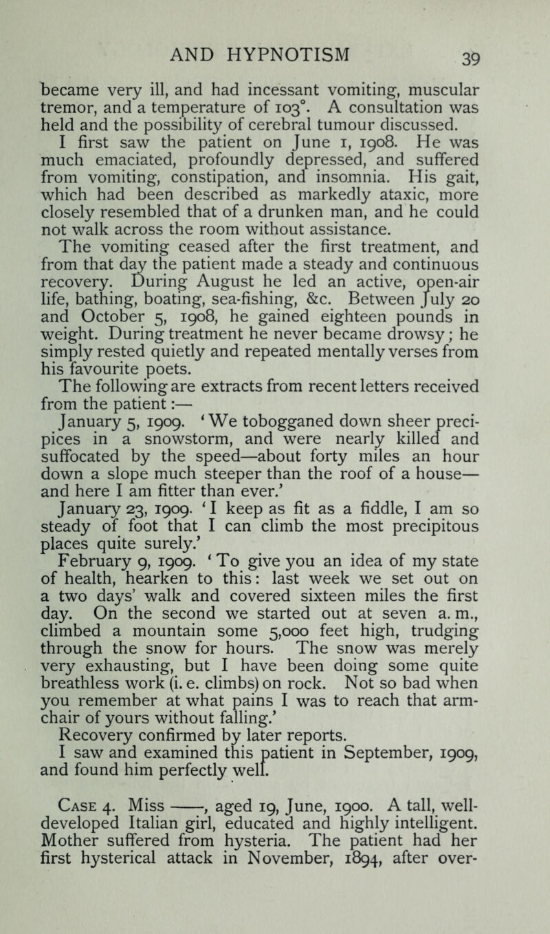 became very ill, and had incessant vomiting, muscular tremor, and a temperature of 103°. A consultation was held and the possibility of cerebral tumour discussed. I first saw the patient on June 1, 1908. He was much emaciated, profoundly depressed, and suffered from vomiting, constipation, and insomnia. His gait, which had been described as markedly ataxic, more closely resembled that of a drunken man, and he could not walk across the room without assistance. The vomiting ceased after the first treatment, and from that day the patient made a steady and continuous recovery. During August he led an active, open-air life, bathing, boating, sea-fishing, &c. Between July 20 and October 5, 1908, he gained eighteen pounds in weight. During treatment he never became drowsy; he simply rested quietly and repeated mentally verses from his favourite poets. The following are extracts from recent letters received from the patient:— January 5, 1909. ‘We tobogganed down sheer preci- pices in a snowstorm, and were nearly killed and suffocated by the speed—about forty miles an hour down a slope much steeper than the roof of a house— and here I am fitter than ever/ January 23, 1909. ‘I keep as fit as a fiddle, I am so steady of foot that I can climb the most precipitous places quite surely/ February 9, 1909. 1 To give you an idea of my state of health, hearken to this: last week we set out on a two days’ walk and covered sixteen miles the first day. On the second we started out at seven a. m., climbed a mountain some 5,000 feet high, trudging through the snow for hours. The snow was merely very exhausting, but I have been doing some quite breathless work (i. e. climbs) on rock. Not so bad when you remember at what pains I was to reach that arm- chair of yours without falling/ Recovery confirmed by later reports. I saw and examined this patient in September, 1909, and found him perfectly well. Case 4. Miss , aged 19, June, 1900. A tall, well- developed Italian girl, educated and highly intelligent. Mother suffered from hysteria. The patient had her first hysterical attack in November, 1894, after over-