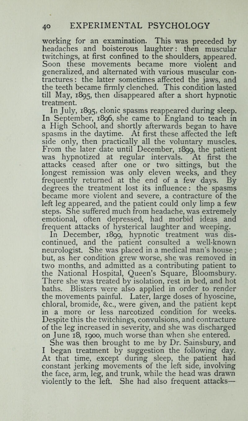 working for an examination. This was preceded by headaches and boisterous laughter: then muscular twitchings, at first confined to the shoulders, appeared. Soon these movements became more violent and generalized, and alternated with various muscular con- tractures : the latter sometimes affected the jaws, and the teeth became firmly clenched. This condition lasted till May, 1895, then disappeared after a short hypnotic treatment. In July, 1895, clonic spasms reappeared during sleep. In September, 1896, she came to England to teach in a High School, and shortly afterwards began to have spasms in the daytime. At first these affected the left side only, then practically all the voluntary muscles. From the later date until December, 1899, the patient was hypnotized at regular intervals. At first the attacks ceased after one or two sittings, but the longest remission was only eleven weeks, and they frequently returned at the end of a few days. By degrees the treatment lost its influence: the spasms became more violent and severe, a contracture of the left leg appeared, and the patient could only limp a few steps. She suffered much from headache, was extremely emotional, often depressed, had morbid ideas and frequent attacks of hysterical laughter and weeping. In December, 1899, hypnotic treatment was dis- continued, and the patient consulted a well-known neurologist. She was placed in a medical man’s house; but, as her condition grew worse, she was removed in two months, and admitted as a contributing patient to the National Hospital, Queen’s Square, Bloomsbury. There she wTas treated by isolation, rest in bed, and hot baths. Blisters were also applied in order to render the movements painful. Later, large doses of hyoscine, chloral, bromide, &c., were given, and the patient kept in a more or less narcotized condition for weeks. Despite this the twitchings, convulsions, and contracture of the leg increased in severity, and she was discharged on June 18, 1900, much worse than when she entered. She was then brought to me by Dr. Sainsbury, and I began treatment by suggestion the following day. At that time, except during sleep, the patient had constant jerking movements of the left side, involving the face, arm, leg, and trunk, while the head was drawn violently to the left. She had also frequent attacks—