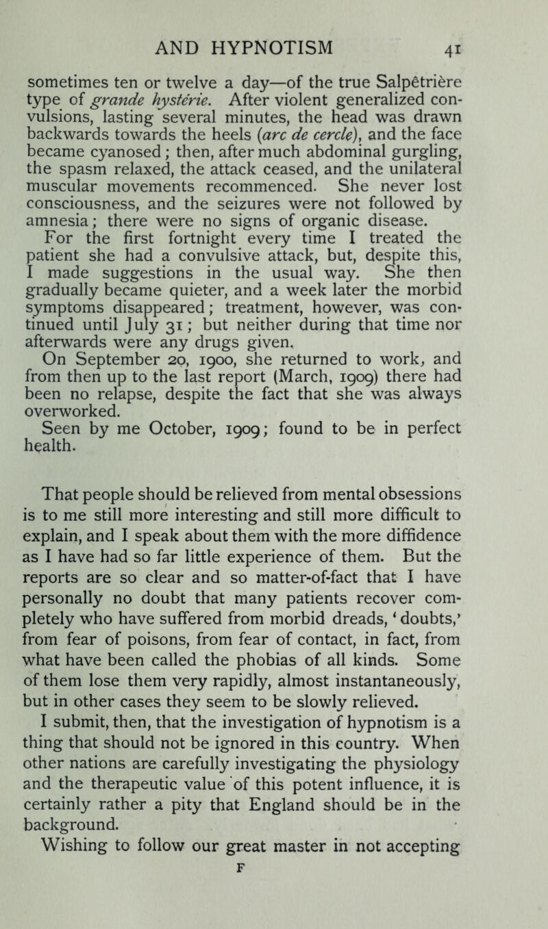 sometimes ten or twelve a day—of the true Salpetriere type of grande hysterie. After violent generalized con- vulsions, lasting several minutes, the head was drawn backwards towards the heels {arc de cercle), and the face became cyanosed; then, after much abdominal gurgling, the spasm relaxed, the attack ceased, and the unilateral muscular movements recommenced. She never lost consciousness, and the seizures were not followed by amnesia; there were no signs of organic disease. For the first fortnight every time I treated the patient she had a convulsive attack, but, despite this, I made suggestions in the usual way. She then gradually became quieter, and a week later the morbid symptoms disappeared; treatment, however, was con- tinued until July 31; but neither during that time nor afterwards were any drugs given. On September 20, 1900, she returned to work, and from then up to the last report (March, 1909) there had been no relapse, despite the fact that she was always overworked. Seen by me October, 1909; found to be in perfect health. That people should be relieved from mental obsessions is to me still more interesting and still more difficult to explain, and I speak about them with the more diffidence as I have had so far little experience of them. But the reports are so clear and so matter-of-fact that I have personally no doubt that many patients recover com- pletely who have suffered from morbid dreads, * doubts,’ from fear of poisons, from fear of contact, in fact, from what have been called the phobias of all kinds. Some of them lose them very rapidly, almost instantaneously, but in other cases they seem to be slowly relieved. I submit, then, that the investigation of hypnotism is a thing that should not be ignored in this country. When other nations are carefully investigating the physiology and the therapeutic value of this potent influence, it is certainly rather a pity that England should be in the background. Wishing to follow our great master in not accepting F