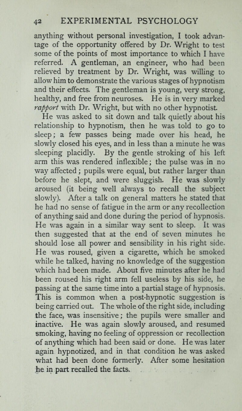 anything without personal investigation, I took advan- tage of the opportunity offered by Dr. Wright to test some of the points of most importance to which I have referred. A gentleman, an engineer, who had been relieved by treatment by Dr. Wright, was willing to allow him to demonstrate the various stages of hypnotism and their effects. The gentleman is young, very strong, healthy, and free from neuroses. He is in very marked rapport with Dr. Wright, but with no other hypnotist. He was asked to sit down and talk quietly about his relationship to hypnotism, then he was told to go to sleep; a few passes being made over his head, he slowly closed his eyes, and in less than a minute he was sleeping placidly. By the gentle stroking of his left arm this was rendered inflexible; the pulse was in no way affected; pupils were equal, but rather larger than before he slept, and were sluggish. He was slowly aroused (it being well always to recall the subject slowly). After a talk on general matters he stated that he had no sense of fatigue in the arm or any recollection of anything said and done during the period of hypnosis. He was again in a similar way sent to sleep. It was then suggested that at the end of seven minutes he should lose all power and sensibility in his right side. He was roused, given a cigarette, which he smoked while he talked, having no knowledge of the suggestion which had been made. About five minutes after he had been roused his right arm fell useless by his side, he passing at the same time into a partial stage of hypnosis. This is common when a post-hypnotic suggestion is being carried out. The whole of the right side, including the face, was insensitive; the pupils were smaller and inactive. He was again slowly aroused, and resumed smoking, having no feeling of oppression or recollection of anything which had been said or done. He was later again hypnotized, and in that condition he was asked what had been done formerly. After some hesitation he in part recalled the facts.