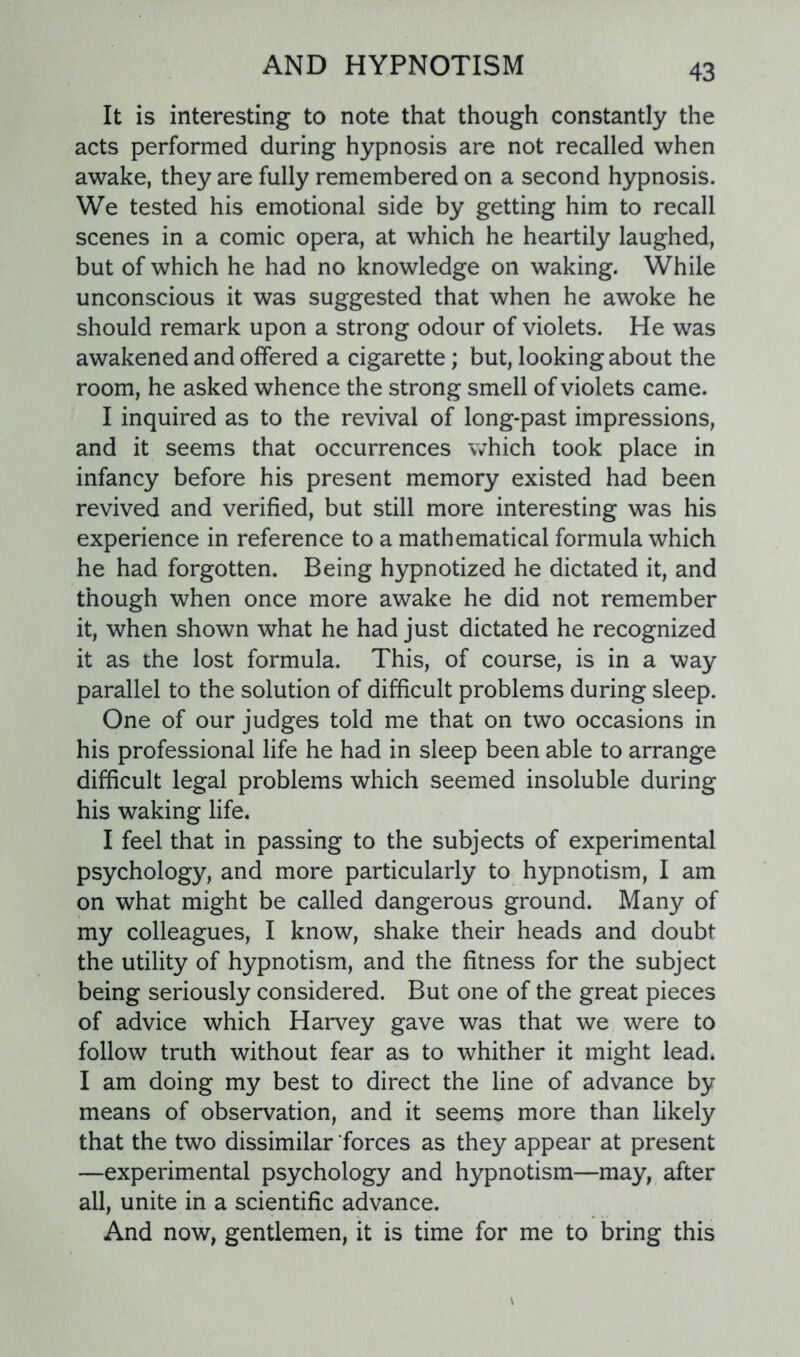 It is interesting to note that though constantly the acts performed during hypnosis are not recalled when awake, they are fully remembered on a second hypnosis. We tested his emotional side by getting him to recall scenes in a comic opera, at which he heartily laughed, but of which he had no knowledge on waking. While unconscious it was suggested that when he awoke he should remark upon a strong odour of violets. He was awakened and offered a cigarette; but, looking about the room, he asked whence the strong smell of violets came. I inquired as to the revival of long-past impressions, and it seems that occurrences which took place in infancy before his present memory existed had been revived and verified, but still more interesting was his experience in reference to a mathematical formula which he had forgotten. Being hypnotized he dictated it, and though when once more awake he did not remember it, when shown what he had just dictated he recognized it as the lost formula. This, of course, is in a way parallel to the solution of difficult problems during sleep. One of our judges told me that on two occasions in his professional life he had in sleep been able to arrange difficult legal problems which seemed insoluble during his waking life. I feel that in passing to the subjects of experimental psychology, and more particularly to hypnotism, I am on what might be called dangerous ground. Many of my colleagues, I know, shake their heads and doubt the utility of hypnotism, and the fitness for the subject being seriously considered. But one of the great pieces of advice which Harvey gave was that we were to follow truth without fear as to whither it might lead. I am doing my best to direct the line of advance by means of observation, and it seems more than likely that the two dissimilar forces as they appear at present —experimental psychology and hypnotism—may, after all, unite in a scientific advance. And now, gentlemen, it is time for me to bring this