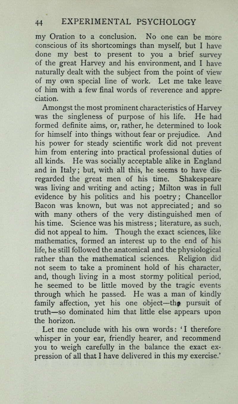 my Oration to a conclusion. No one can be more conscious of its shortcomings than myself, but I have done my best to present to you a brief survey of the great Harvey and his environment, and I have naturally dealt with the subject from the point of view of my own special line of work. Let me take leave of him with a few final words of reverence and appre- ciation. Amongst the most prominent characteristics of Harvey was the singleness of purpose of his life. He had formed definite aims, or, rather, he determined to look for himself into things without fear or prejudice. And his power for steady scientific work did not prevent him from entering into practical professional duties of all kinds. He was socially acceptable alike in England and in Italy; but, with all this, he seems to have dis- regarded the great men of his time. Shakespeare was living and writing and acting; Milton was in full evidence by his politics and his poetry; Chancellor Bacon was known, but was not appreciated; and so with many others of the very distinguished men of his time. Science was his mistress; literature, as such, did not appeal to him. Though the exact sciences, like mathematics, formed an interest up to the end of his life, he still followed the anatomical and the physiological rather than the mathematical sciences. Religion did not seem to take a prominent hold of his character, and, though living in a most stormy political period, he seemed to be little moved by the tragic events through which he passed. He was a man of kindly family affection, yet his one object—thp pursuit of truth—so dominated him that little else appears upon the horizon. Let me conclude with his own words: 11 therefore whisper in your ear, friendly hearer, and recommend you to weigh carefully in the balance the exact ex- pression of all that I have delivered in this my exercise.’