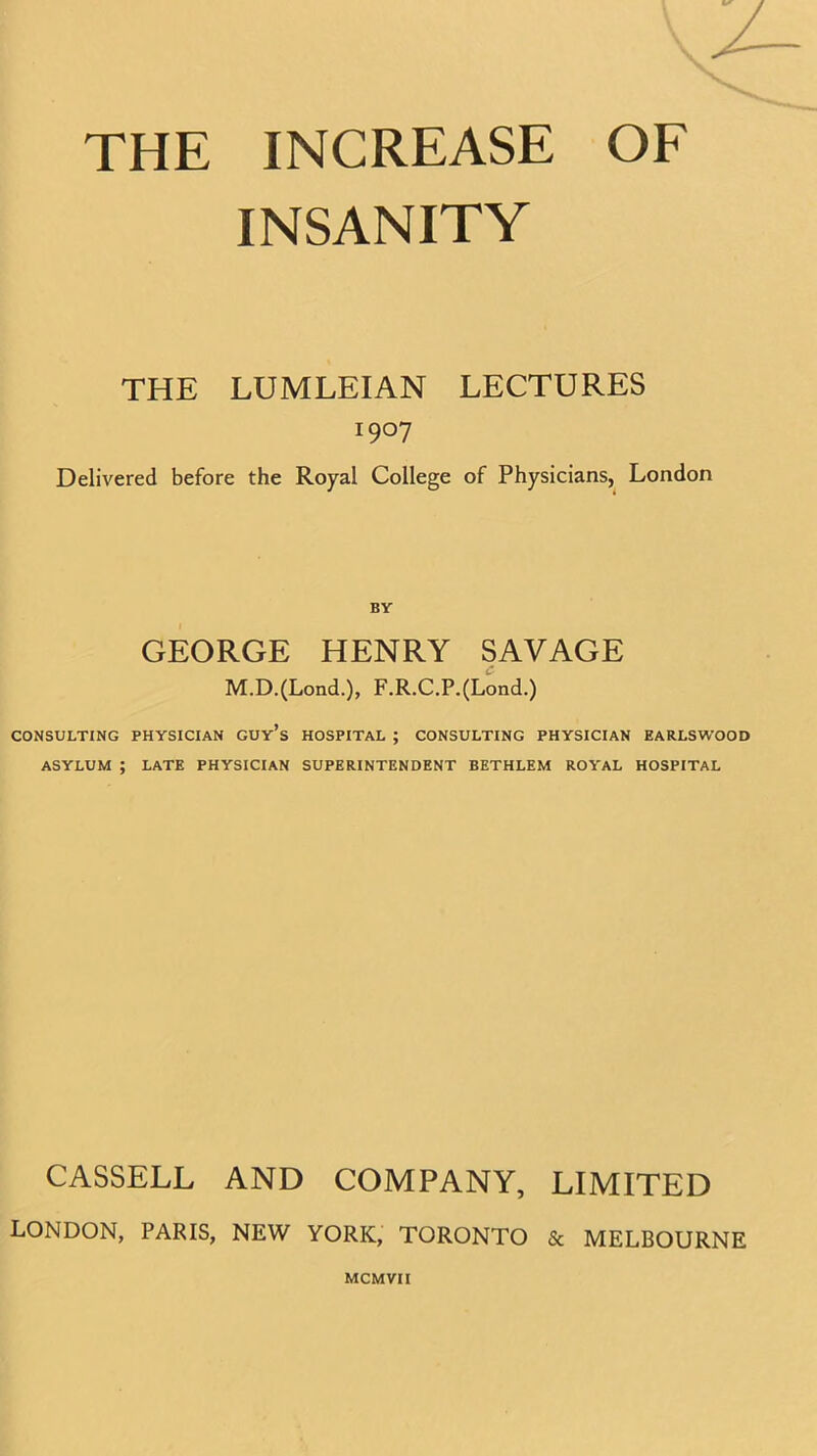 INSANITY THE LUMLEIAN LECTURES i9°7 Delivered before the Royal College of Physicians, London BY GEORGE HENRY SAVAGE M.D.(Lond.), F.R.C.P.(Lond.) CONSULTING PHYSICIAN GUy’s HOSPITAL ; CONSULTING PHYSICIAN EARLSWOOD ASYLUM ; LATE PHYSICIAN SUPERINTENDENT BETHLEM ROYAL HOSPITAL CASSELL AND COMPANY, LIMITED LONDON, PARIS, NEW YORK, TORONTO & MELBOURNE MCMVII