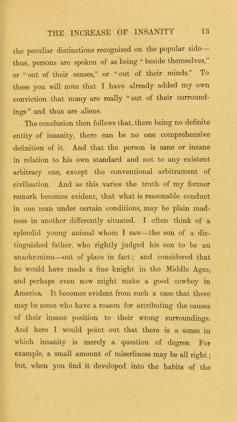 tlie peculiar distinctions recognised on the popular side thus, persons are spoken of as being “ beside themselves, or “ out of their senses,” or “ out of their minds. To these you will note that I have already added my own conviction that many are really “ out of their surround- ings ” and thus are aliens. The conclusion then follows that, there being no definite entity of insanity, there can be no one comprehensive definition of it. And that the person is sane or insane in relation to his own standard and not to any existent arbitrary one, except the conventional arbitrament of civilisation. And as this varies the truth of my former remark becomes evident, that what is reasonable conduct in one man under certain conditions, may be plain mad- ness in another differently situated. I often think of a splendid young animal whom I saw—the son of a dis- tinguished father, who rightly judged his son to be an anachronism—out of place in fact; and considered that he would have made a fine knight in the Middle Ages, and perhaps even now might make a good cowboy in America. It becomes evident from such a case that there may be some who have a reason for attributing the causes of their insane position to their wrong surroundings. And here I would point out that there is a sense in which insanity is merely a question of degree. For example, a small amount of miserliness may be all right; but, when you find it developed into the habits of the