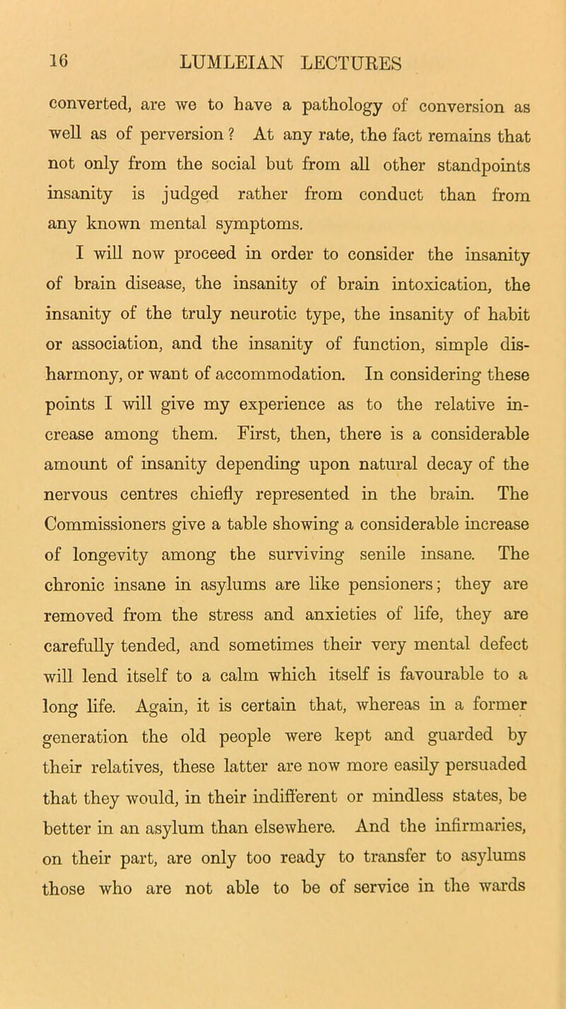 converted, are we to have a pathology of conversion as well as of perversion ? At any rate, the fact remains that not only from the social but from all other standpoints insanity is judged rather from conduct than from any known mental symptoms. I will now proceed in order to consider the insanity of brain disease, the insanity of brain intoxication, the insanity of the truly neurotic type, the insanity of habit or association, and the insanity of function, simple dis- harmony, or want of accommodation. In considering these points I will give my experience as to the relative in- crease among them. First, then, there is a considerable amount of insanity depending upon natural decay of the nervous centres chiefly represented in the brain. The Commissioners give a table showing a considerable increase of longevity among the surviving senile insane. The chronic insane in asylums are like pensioners; they are removed from the stress and anxieties of life, they are carefully tended, and sometimes their very mental defect will lend itself to a calm which itself is favourable to a long life. Again, it is certain that, whereas in a former generation the old people were kept and guarded by their relatives, these latter are now more easily persuaded that they would, in their indifferent or mindless states, be better in an asylum than elsewhere. And the infirmaries, on their part, are only too ready to transfer to asylums those who are not able to be of service in the wards
