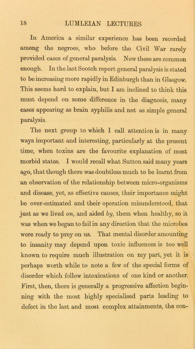 In America a similar experience has been recorded among the negroes, who before the Civil War rarely provided cases of general paralysis. Now these are common enough. In the last Scotch report general paralysis is stated to be increasing more rapidly in Edinburgh than in Glasgow. This seems hard to explain, but I am inclined to think this must depend on some difference in the diagnosis, many cases appearing as brain syphilis and not as simple general paralysis. The next group to which I call attention is in many ways important and interesting, particularly at the present time, when toxins are the favourite explanation of most morbid states. I would recall what Sutton said many years ago, that though there was doubtless much to be learnt from an observation of the relationship between micro-organisms and disease, yet, as effective causes, their importance might be over-estimated and their operation misunderstood, that just as we lived on, and aided by, them when healthy, so it was when we began to fail in any direction that the microbes were ready to prey on us. That mental disorder amounting to insanity may depend upon toxic influences is too well known to require much illustration on my part, yet it is perhaps worth while to note a few of the special forms of disorder which follow intoxications of one kind or another. First, then, there is generally a progressive affection begin- ning with the most highly specialised parts leading to defect in the last and most complex attainments, the con-