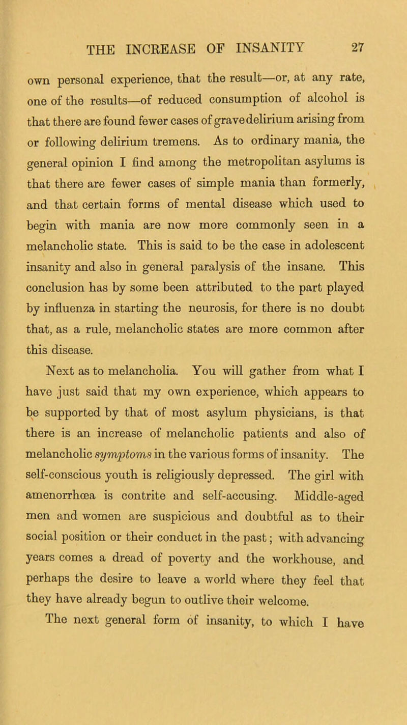 own personal experience, that the result—or, at any rate, one of the results—of reduced consumption of alcohol is that there are found fewer cases of grave delirium arising from or following delirium tremens. As to ordinary mania, the general opinion I find among the metropolitan asylums is that there are fewer cases of simple mania than formerly, and that certain forms of mental disease which used to begin with mania are now more commonly seen in a melancholic state. This is said to be the case in adolescent insanity and also in general paralysis of the insane. This conclusion has by some been attributed to the part played by influenza in starting the neurosis, for there is no doubt that, as a rule, melancholic states are more common after this disease. Next as to melancholia. You will gather from what I have just said that my own experience, which appears to be supported by that of most asylum physicians, is that there is an increase of melancholic patients and also of melancholic symptoms in the various forms of insanity. The self-conscious youth is religiously depressed. The girl with amenorrhoea is contrite and self-accusing. Middle-aged men and women are suspicious and doubtful as to their social position or their conduct in the past; with advancing years comes a dread of poverty and the workhouse, and perhaps the desire to leave a world where they feel that they have already begun to outlive their welcome. The next general form of insanity, to which I have