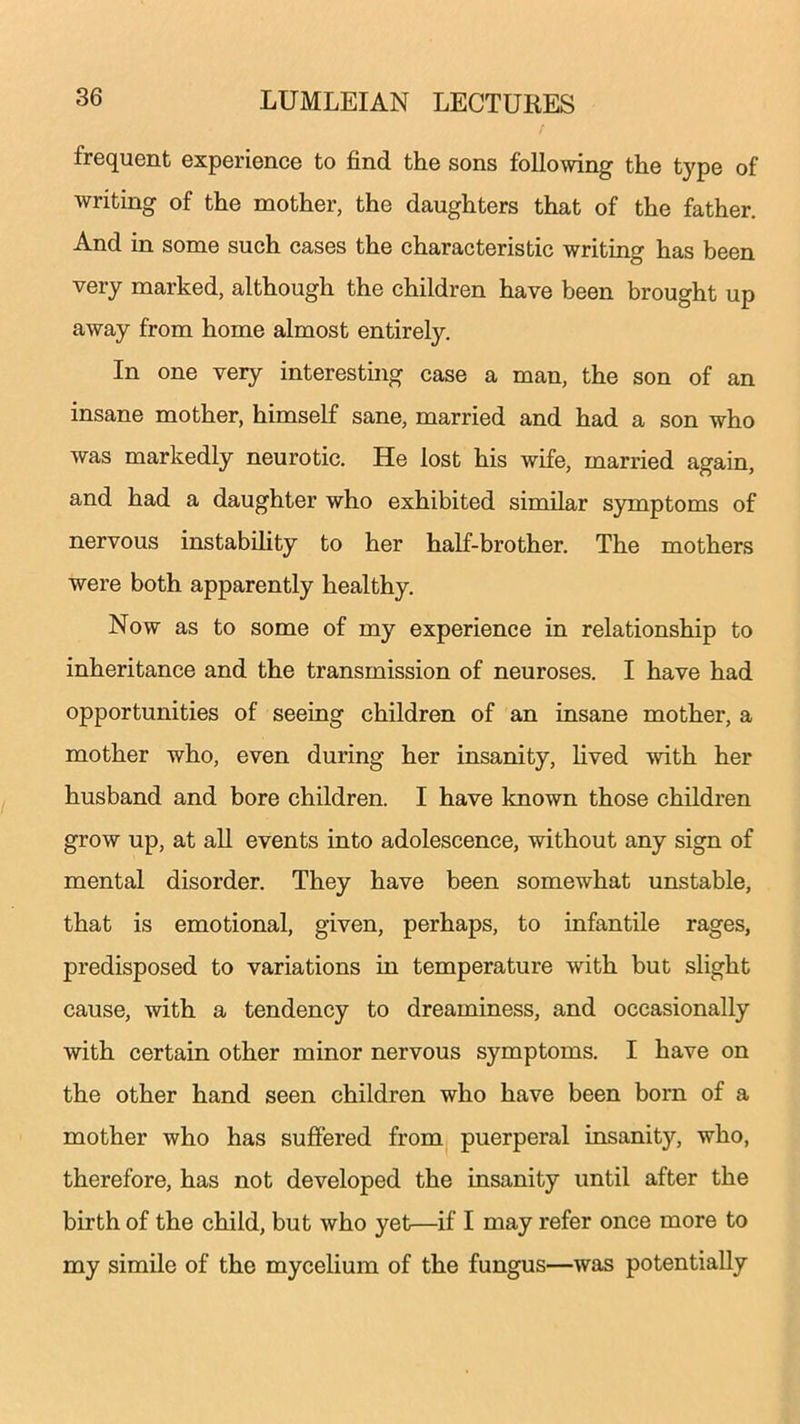 frequent experience to find the sons following the type of writing of the mother, the daughters that of the father. And in some such cases the characteristic writing has been very marked, although the children have been brought up away from home almost entirely. In one very interesting case a man, the son of an insane mother, himself sane, married and had a son who was markedly neurotic. He lost his wife, married again, and had a daughter who exhibited similar symptoms of nervous instability to her half-brother. The mothers were both apparently healthy. Now as to some of my experience in relationship to inheritance and the transmission of neuroses. I have had opportunities of seeing children of an insane mother, a mother who, even during her insanity, lived with her husband and bore children. I have known those children grow up, at all events into adolescence, without any sign of mental disorder. They have been somewhat unstable, that is emotional, given, perhaps, to infantile rages, predisposed to variations in temperature with but slight cause, with a tendency to dreaminess, and occasionally with certain other minor nervous symptoms. I have on the other hand seen children who have been born of a mother who has suffered from puerperal insanity, who, therefore, has not developed the insanity until after the birth of the child, but who yet—if I may refer once more to my simile of the mycelium of the fungus—was potentially