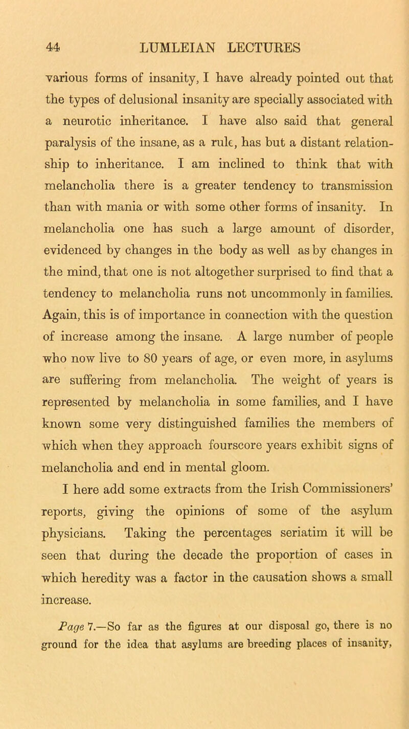 various forms of insanity, I have already pointed out that the types of delusional insanity are specially associated with a neurotic inheritance. I have also said that general paralysis of the insane, as a rule, has but a distant relation- ship to inheritance. I am inclined to think that with melancholia there is a greater tendency to transmission than with mania or with some other forms of insanity. In melancholia one has such a large amount of disorder, evidenced by changes in the body as well as by changes in the mind, that one is not altogether surprised to find that a tendency to melancholia runs not uncommonly in families. Again, this is of importance in connection with the question of increase among the insane. A large number of people who now live to 80 years of age, or even more, in asylums are suffering from melancholia. The weight of years is represented by melancholia in some families, and I have known some very distinguished families the members of which when they approach fourscore years exhibit signs of melancholia and end in mental gloom. I here add some extracts from the Irish Commissioners’ reports, giving the opinions of some of the asylum physicians. Taking the percentages seriatim it will be seen that during the decade the proportion of cases in which heredity was a factor in the causation shows a small increase. Page 7.—So far as the figures at our disposal go, there is no ground for the idea that asylums are breeding places of insanity,