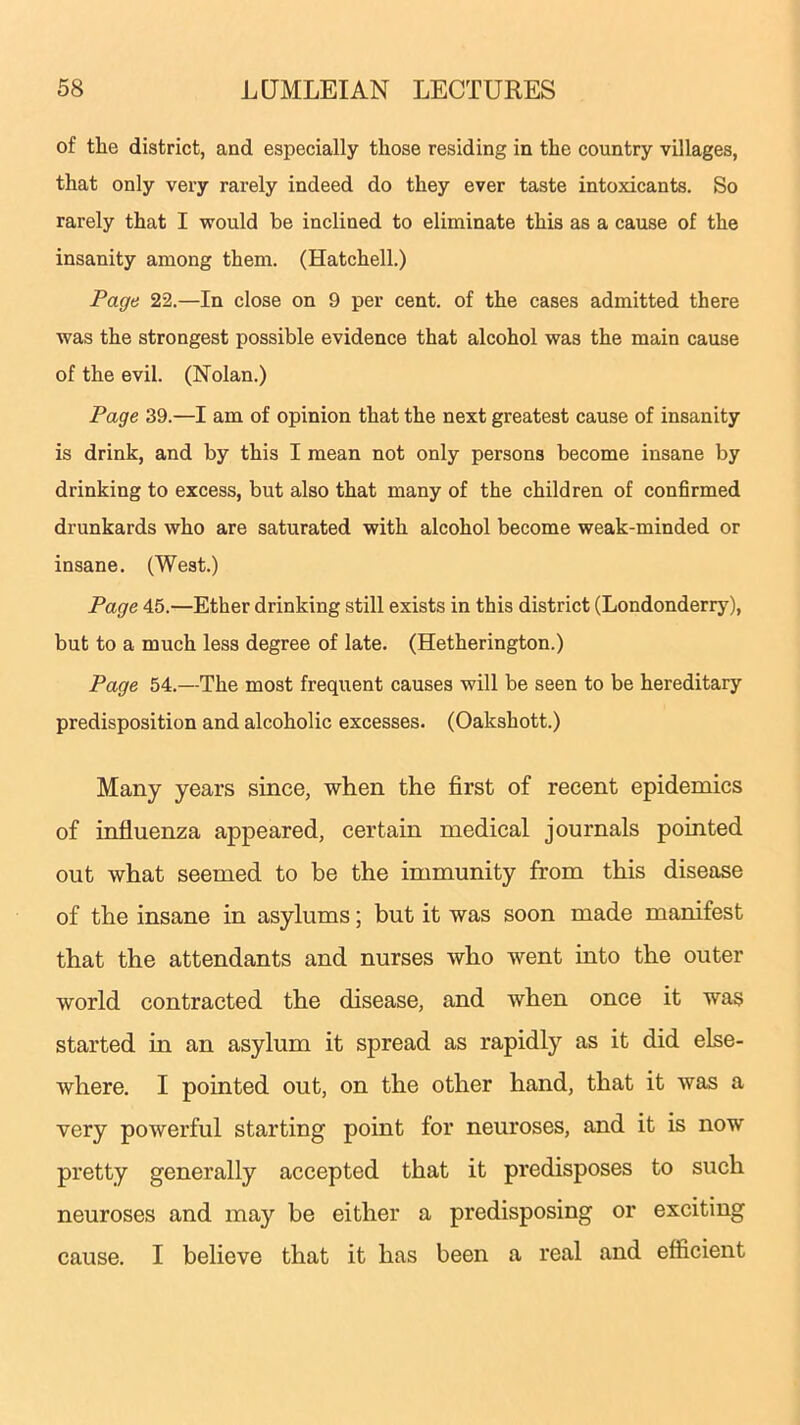 of the district, and especially those residing in the country villages, that only very rarely indeed do they ever taste intoxicants. So rarely that I would be inclined to eliminate this as a cause of the insanity among them. (Hatchell.) Page 22.—In close on 9 per cent, of the cases admitted there was the strongest possible evidence that alcohol was the main cause of the evil. (Nolan.) Page 39.—I am of opinion that the next greatest cause of insanity is drink, and by this I mean not only persons become insane by drinking to excess, but also that many of the children of confirmed drunkards who are saturated with alcohol become weak-minded or insane. (West.) Page 45.—Ether drinking still exists in this district (Londonderry), but to a much less degree of late. (Hetherington.) Page 54.—The most frequent causes will be seen to be hereditary predisposition and alcoholic excesses. (Oakshott.) Many years since, when the first of recent epidemics of influenza appeared, certain medical journals pointed out what seemed to be the immunity from this disease of the insane in asylums; but it was soon made manifest that the attendants and nurses who went into the outer world contracted the disease, and when once it was started in an asylum it spread as rapidly as it did else- where. I pointed out, on the other hand, that it was a very powerful starting point for neuroses, and it is now pretty generally accepted that it predisposes to such neuroses and may be either a predisposing or exciting cause. I believe that it has been a real and efficient