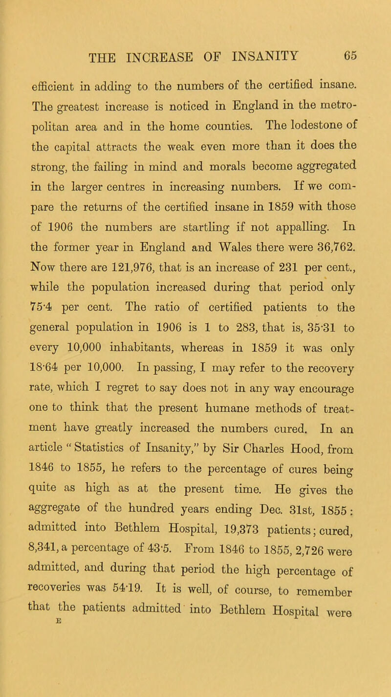 efficient in adding to the numbers of the certified insane. The greatest increase is noticed in England in the metro- politan area and in the home counties. The lodestone of the capital attracts the weak even more than it does the strong, the failing in mind and morals become aggregated in the larger centres in increasing numbers. If we com- pare the returns of the certified insane in 1859 with those of 1906 the numbers are startling if not appalling. In the former year in England and Wales there were 36,762. Now there are 121,976, that is an increase of 231 per cent., while the population increased during that period only 7 5-4 per cent. The ratio of certified patients to the general population in 1906 is 1 to 283, that is, 3531 to every 10,000 inhabitants, whereas in 1859 it was only 18’64 per 10,000. In passing, I may refer to the recovery rate, which I regret to say does not in any way encourage one to think that the present humane methods of treat- ment have greatly increased the numbers cured. In an article “ Statistics of Insanity,” by Sir Charles Hood, from 1846 to 1855, he refers to the percentage of cures being quite as high as at the present time. He gives the aggregate of the hundred years ending Dec. 31st, 1855: admitted into Bethlem Hospital, 19,373 patients; cured, 8,341, a percentage of 43-5. From 1846 to 1855, 2,726 were admitted, and during that period the high percentage of recoveries was 5419. It is well, of course, to remember that the patients admitted into Bethlem Hospital were E