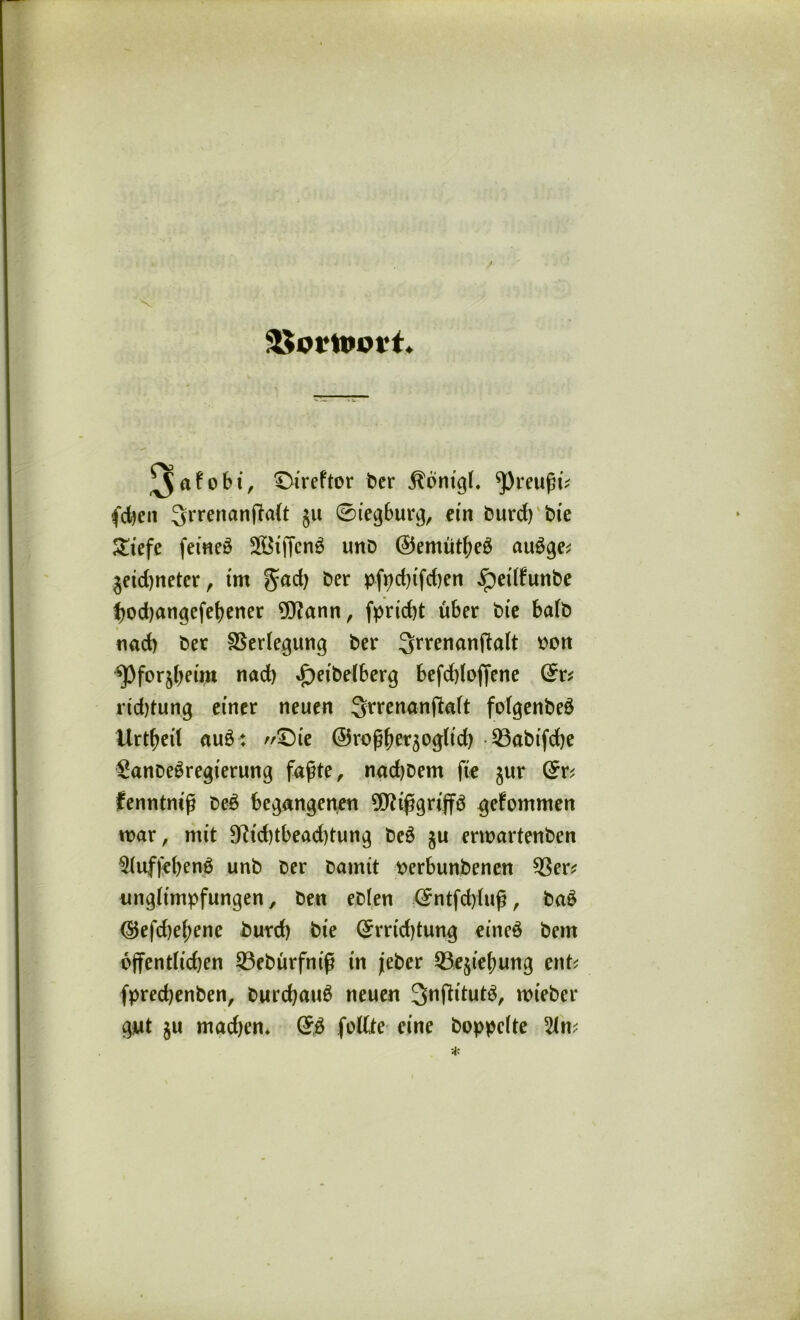 SKortomt. ^afo6i, ©ireftor ber Äönigl. 'Pmifa; fd)en ^rrenanfMt §u 0ieg6urg, etn burd) bie £iefe femeö 2Btffcnö unb ©entütßeg auSge* $etd)neter, tm gadj ber pfpd)tfd)en ipetlfunbe bodjangefeßener 9J?ann, fprtcbt über bte halb nad) bet Verlegung ber 3rrenanftalt oon ^Pforjbetm nad) »f)etbelberg befddofiene 0r* ricbtung einer neuen Srrenanftalt folgenbeö Urteil au£: £)ie ©roßfjetäoglid) 93abtfd)e SanbeSregterung faßte, nadjbem fte jur 0r* fenntntß be£ begangenen 9D?tßgrip gefommen war, mit 9?id)tbead)tung be3 ju erwartenben $(uffe()en£ unb ber bamit oerbunbenen 93er* unglitnpfungen, ben eblen 0ntfd)luß, ba£ (5$efd)eßene burd) bte 0rrtd)tung eineö bern öffentlichen 93ebürfniß in jeber 33e$ief)ung ent* fpredjenben, burd)au6 neuen 3>nftttut3, wieber gut $u mad)cn* feilte eine hoppelte 2ln*