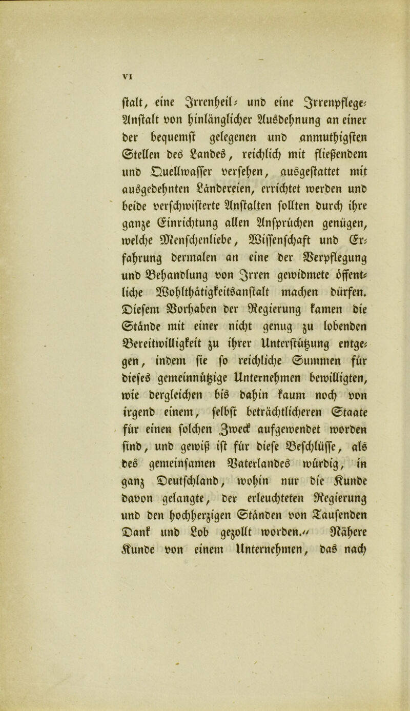 \rI eine ^rrenheil* unb eine 3>rrenpflege< 2lnftolt bon hinlänglicher 5lubbehnung an einer ber bequemft gelegenen unb anmuthigften ©teilen beb Sanbeb, reid)ltd) mit fließenbem unb Duellwaffer berfehen, aubgeftattet mit aubgcbefjnten Sdnbereien, errietet werben unb beibe berfdjwitferte Slnpalten follten burch ihre ganje (Sinrtd)tung allen ^Infprüchen genügen, weld)e 9)tenfd}enltebe, Sßiftenfdjaft unb fafjrung berntalen an eine ber Verpflegung unb Vel;anblung bon 3>rren gewibmete offene lidje SBo^lt^dtigfettöanf^aU rnadjen bürfen. tiefem Vorhaben ber Regierung farnen bte ©tdnbe mit einer nid)t genug $u lobenben ^Bereitwilligkeit ju ihrer Unterftüj$ung entge^ gen, inbem fie fo reid)lid)e ©ummen für biefeb gemeinnüj$tge Unternehmen bewilligten, wie bergfeidjen btb bahin kaum noch bon irgenb einem, felbfl beträd)tlid)eren ©taate für einen folgen gmä aufgewenbet worben finb, unb gewiß ißt für btefe 93efd)lüjfe, alb beb gemeinfamen Vaterlanbeb würbig, in ganz £)eutfd)lanb, wohin nur bie Sunbe babon gelangte, ber erleuchteten Regierung unb ben hochherzigen ©tdnben bon £aufenben £)ank unb Sob gesollt worben* Nähere Äunbe bon einem Unternehmen, bab nad;